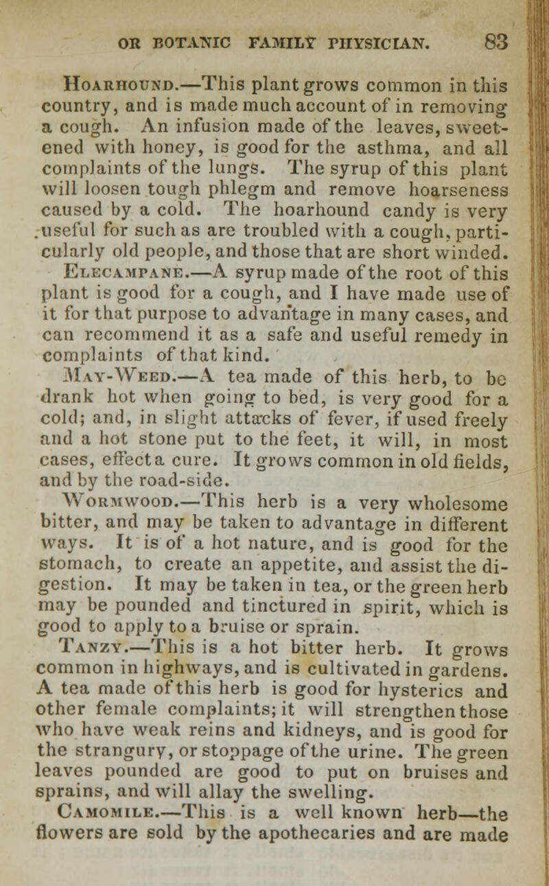 Hoarhound.—This plant grows common in this country, and is made much account of in removing a cough. An infusion made of the leaves, sweet- ened with honey, is good for the asthma, and all complaints of the lungs. The syrup of this plant will loosen tough phlegm and remove hoarseness caused by a cold. The hoarhound candy is very .useful for such as are troubled with a cough, parti- cularly old people, and those that are short winded. Elecampane.—A syrup made of the root of this plant is good for a cough, and I have made use of it for that purpose to advantage in many cases, and can recommend it as a safe and useful remedy in complaints of that kind. .\1 \y-Weed.—A tea made of this herb, to be drank hot when going to bed, is very good for a cold; and, in slight atta-cks of fever, if used freely and a hot stone put to the feet, it will, in most cases, effecta cure. It grows common in old fields, and by the road-side. Wormwood.—This herb is a very wholesome bitter, and may be taken to advantage in different ways. It is of a hot nature, and is good for the stomach, to create an appetite, and assist the di- gestion. It may be taken in tea, or the green herb may be pounded and tinctured in spirit, which is good to apply to a bruise or sprain. Tanzy.—This is a hot bitter herb. It grows common in highways, and is cultivated in gardens. A tea made of this herb is good for hysterics and other female complaints; it will strengthen those who have weak reins and kidneys, and is good for the strangury, or stoppage of the urine. The green leaves pounded are good to put on bruises and sprains, and will allay the swelling. Camomile—This is a well known herb—the flowers are sold by the apothecaries and are made