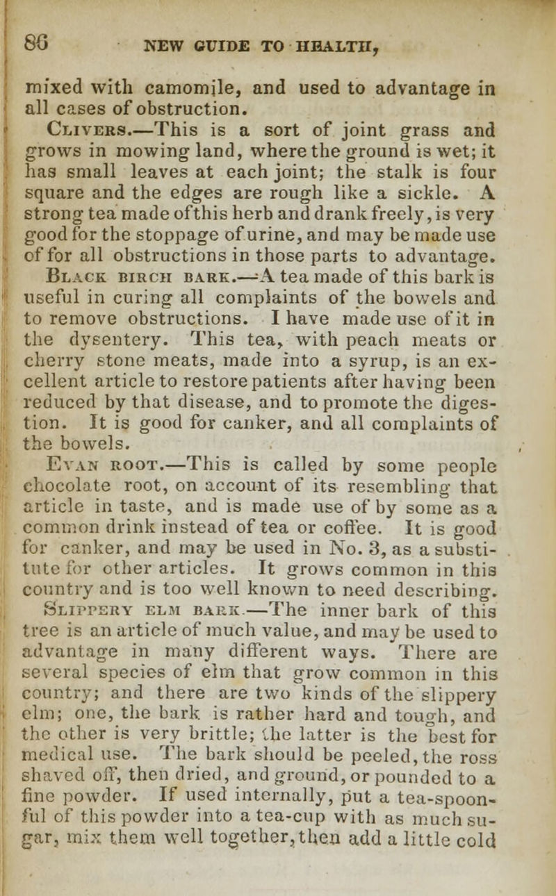 mixed with camomile, and used to advantage in all cases of obstruction. Clivers.—This is a sort of joint grass and grows in mowing land, where the ground is wet; it has small leaves at each joint; the stalk is four square and the edges are rough like a sickle. A strong tea made of this herb and drank freely, is very good for the stoppage of urine, and may be made use of for all obstructions in those parts to advantage. Black birch bark.—=A tea made of this bark is useful in curing all complaints of the bowels and to remove obstructions. I have made use of it in the dysentery. This tea, with peach meats or cherry stone meats, made into a syrup, is an ex- cellent article to restore patients after having been reduced by that disease, and to promote the diges- tion. It is good for canker, and all complaints of the bowels. Evan root.—This is called by some people chocolate root, on account of its resembling that article in taste, and is made use of by some as a common drink instead of tea or coffee. It is good for canker, and may be used in No. 3, as a substi- tute for other articles. It grows common in this country and is too well known to need describing. Slippery elm bark.—The inner bark of this tree is an article of much value, and may be used to advantage in many different ways. There are several species of elm that grow common in this country; and there are two kinds of the slippery elm; one, the bark, is rather hard and tough, and the other is very brittle; the latter is the best for medical use. The bark should be peeled,the ross Bhaved off, then dried, and ground, or pounded to a fine powder. If used internally, put a tea-spoon- ful of this powder into a tea-cup with as much su- gar, mix them well together,then add a little cold