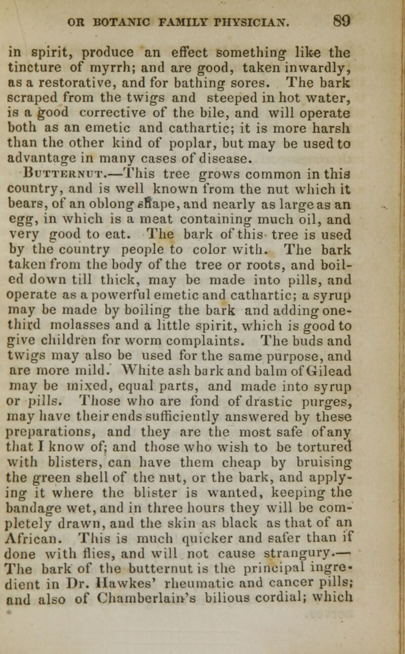 in spirit, produce an effect something1 like the tincture of myrrh; and are good, taken inwardly, as a restorative, and for bathing sores. The bark scraped from the twigs and steeped in hot water, is a good corrective of the bile, and will operate both as an emetic and cathartic; it is more harsh than the other kind of poplar, but may be used to advantage in many cases of disease. Butternut.—This tree grows common in this country, and is well known from the nut which it bears, of an oblong sfiape, and nearly as large as an agg, in which is a meat containing much oil, and very good to eat. The bark of this tree is used by the country people to color with. The bark taken from the body of the tree or roots, and boil- ed down till thick, may be made into pills, and operate as a powerful emetic and cathartic; a syrup may be made by boiling the bark and adding one- third molasses and a little spirit, which is good to give children for worm complaints. The buds and twigs may also be used for the same purpose, and are more mild. White ash bark and balm of Gilead may be mixed, equal parts, and made into syrup or pills. Those who are fond of drastic purges, may have their ends sufficiently answered by these preparations, and they are the most safe of any that I know of; and those who wish to be tortured with blisters, can have them cheap by bruising the green shell of the nut, or the bark, and apply- ing it where the blister is wanted, keeping the bandage wet, and in three hours they will be com- pletely drawn, and the skin as black as that of an African. This is much quicker and safer than if done with flies, and will not cause strangury.— The bark of the butternut is the principal ingre- dient in Dr. Ilawkes' rheumatic and cancer pills; and also of Chamberlains bilious cordial; which