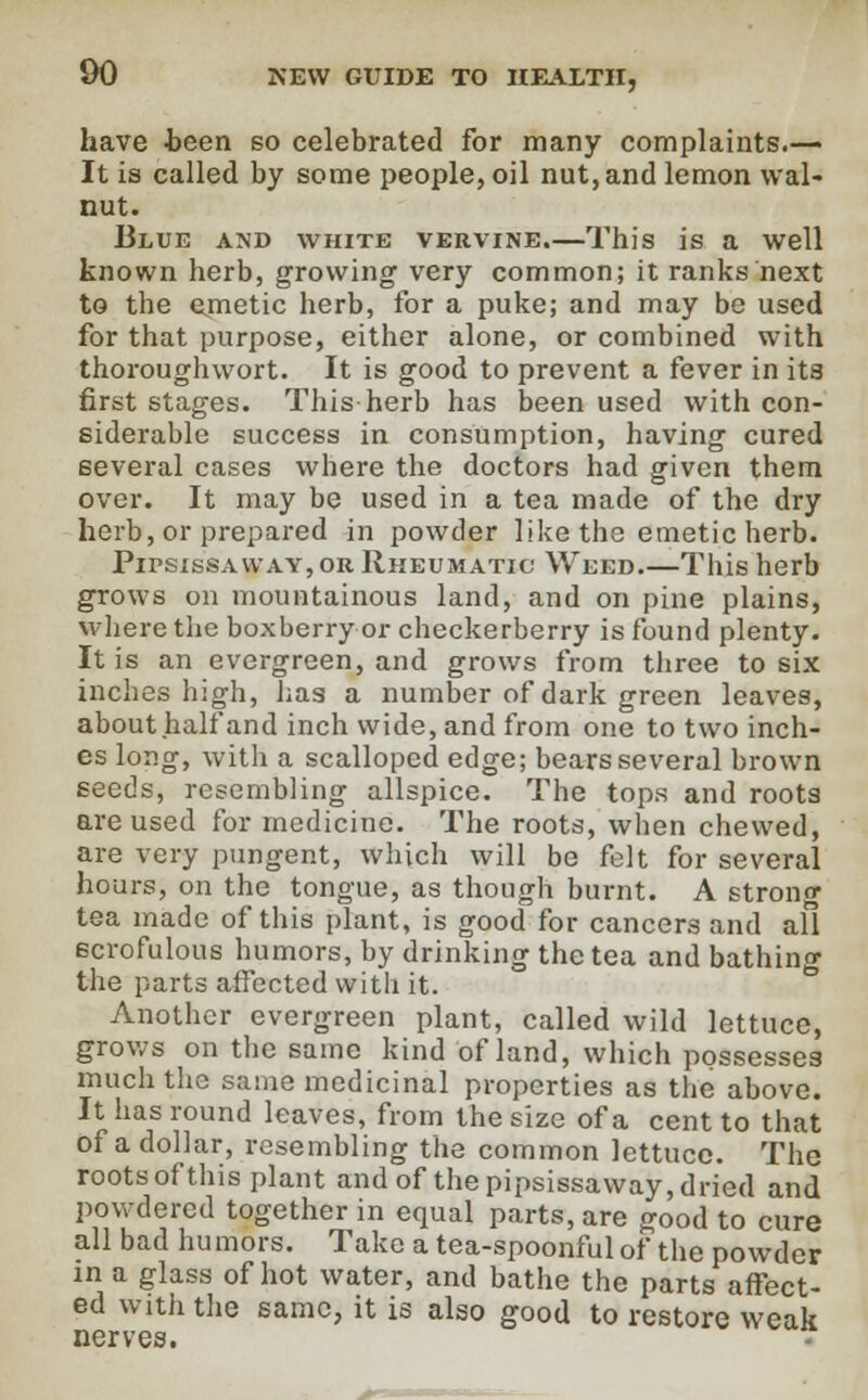 have .been so celebrated for many complaints.— It is called by some people, oil nut, and lemon wal- nut. Blue akd white vervine.—This is a well known herb, growing very common; it ranks next to the emetic herb, for a puke; and may be used for that purpose, either alone, or combined with thoroughwort. It is good to prevent a fever in its first stages. This herb has been used with con- siderable success in consumption, having cured several cases where the doctors had given them over. It may be used in a tea made of the dry herb, or prepared in powder like the emetic herb. Pipsissaway, or Rheumatic Weed This herb grows on mountainous land, and on pine plains, where the boxberry or checkerberry is found plenty. It is an evergreen, and grows from three to six inches high, has a number of dark green leaves, about half and inch wide, and from one to two inch- es long, with a scalloped edge; bears several brown seeds, resembling allspice. The tops and roots are used for medicine. The roots, when chewed, are very pungent, which will be felt for several hours, on the tongue, as though burnt. A strono- tea made of this plant, is good for cancers and all Bcrofulous humors, by drinking the tea and bathing the parts affected with it. Another evergreen plant, called wild lettuce, grows on the same kind of land, which possesses much the same medicinal properties as the above. It has round leaves, from the size of a cent to that of a dollar, resembling the common lettuce. The roots of this plant and of the pipsissaway, dried and powdered together in equal parts, are good to cure all bad humors. Take a tea-spoonful of the powder in a glass of hot water, and bathe the parts affect- ed with the same, it is also good to restore weak nerves.