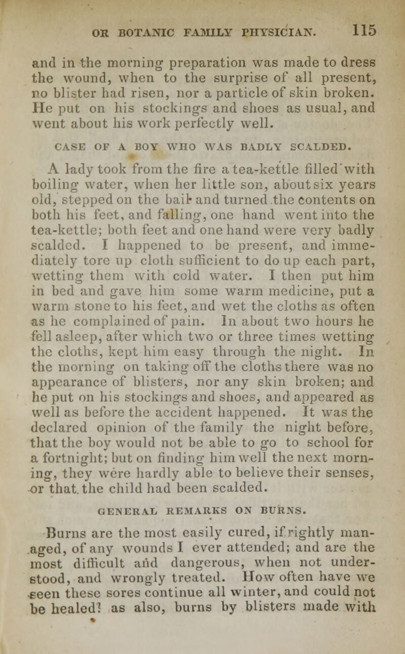 and in the morning preparation was made to dress the wound, when to the surprise of all present, no blister had risen, nor a particle of skin broken. lie put on his stockings and shoes as usual, and went about his work perfectly well. CASE OF A BOY WHO WAS BADLY SCALDED. A lady took from the fire a tea-kettle filled'with boiling water, when her little son, about six years old, stepped on the bail- and turned the contents on both his feet, and falling, one hand went into the tea-kettle; both feet and one hand were very badly scalded. I happened to be present, and imme- diately tore up cloth sufficient to do up each part, wetting them with cold water. I then put him in bed and gave him some warm medicine, put a warm stone to his feet, and wet the cloths as often as he complained of pain. In about two hours he fell asleep, after which two or three times wetting the cloths, kept him easy through the night. In the morning on taking off the cloths there was no appearance of blisters, nor any skin broken; and he put on his stockings and shoes, and appeared as well a.s before the accident happened. It was the declared opinion of the family the night before, that the boy would not be able to go to school for a fortnight; but on finding him well the next morn- ing, they were hardly able to believe their senses, or that, the child had been scalded. GENERAL REMARKS ON BURNS. Bums are the most easily cured, if rightly man- aged, of any wounds I ever attended; and are the most difficult and dangerous, when not under- stood, and wrongly treated. How often have we teen these sores continue all winter, and could not be healed! as also, burns by blisters made with