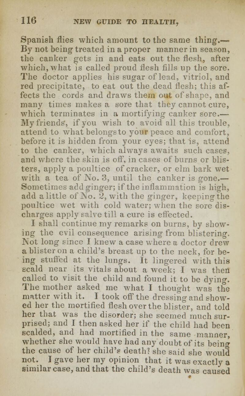 Spanish flies which amount to tho same thing.— By not being treated in a proper manner in season, the canker gets in and eats out the flesh, after which, what is called proud flesh fills up the sore. The doctor applies his sugar of lead, vitriol, and red precipitate, to eat out the dead flesh; this af- fects the cords and draws them out of shape, and many times makes a sore that they cannot cure, which terminates in a mortifying canker sore.— My friends', if you wish to avoid all this trouble, attend to what belongs to your peace and comfort, before it is hidden from your eyes; that is, attend to the canker, which always awaits such cases, and where the skin is off, in cases of burns or blis- ters, apply a poultice of cracker, or elm bark wet with a tea of No. 3, until the canker is gone.— Sometimes add ginger; if the inflammation is high, add a little of No. 2, with the ginger, keeping the poultice wet with cold water; when the sore dis- charges apply salve till a cure is effected. I shall continue my remarks on burns, by show- ing the evil consequence arising from blistering. Not long since I knew a case where a doctor drew a blister on a child's breast up to the neck, for be- ing stuffed at the lungs. It lingered with this scald near its vitals about a week; I was then called to visit the child and found it to be dying. The mother asked me what I thought was the matter with it. I took off the dressing and show- ed her the mortified flesh over the blister, and told her that was the disorder; she seemed much sur- prised; and I then asked her if the child had been scalded, and had mortified in the same manner, whether she would have had any doubt of its being the cause of her child's death? she said she would not. I gave her my opinion that it was exactly a similar case, and that the child's death was caused