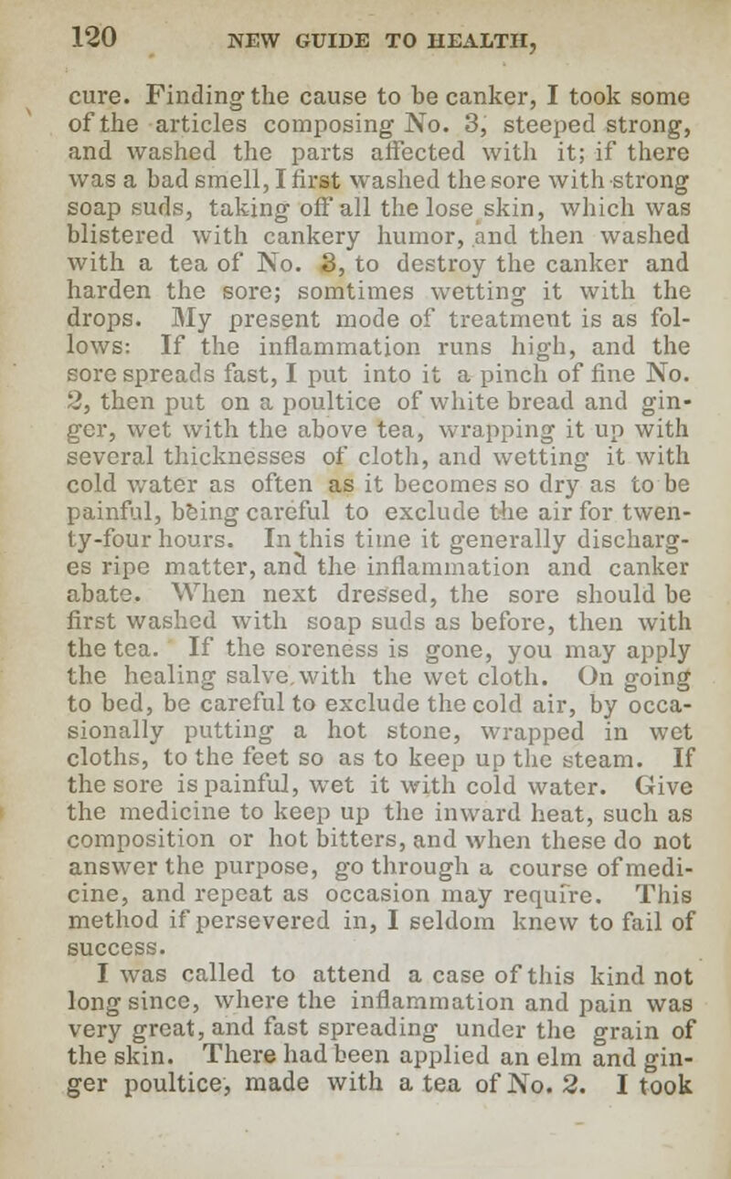 cure. Finding the cause to be canker, I took some of the articles composing No. 3, steeped strong, and washed the parts affected with it; if there was a bad smell, I first washed the sore with strong soapsuds, taking off all the lose skin, which was blistered with cankery humor, and then washed with a tea of No. 3, to destroy the canker and harden the sore; somtimes wetting it with the drops. My present mode of treatment is as fol- lows: If the inflammation runs high, and the sore spreads fast, I put into it a pinch of fine No. 2, then put on a poultice of white bread and gin- ger, wet with the above tea, wrapping it up with several thicknesses of cloth, and wetting it with cold water as often as it becomes so dry as to be painful, being careful to exclude the air for twen- ty-four hours. In this time it generally discharg- es ripe matter, and the inflammation and canker abate. When next dressed, the sore should be first washed with soap suds as before, then with the tea. If the soreness is gone, you may apply the healing salve, with the wet cloth. On going to bed, be careful to exclude the cold air, by occa- sionally putting a hot stone, wrapped in wet cloths, to the feet so as to keep up the steam. If the sore is painful, wet it with cold water. Give the medicine to keep up the inward heat, such as composition or hot bitters, and when these do not answer the purpose, go through a course of medi- cine, and repeat as occasion may require. This method if persevered in, I seldom knew to fail of success. I was called to attend a case of this kind not long since, where the inflammation and pain was very great, and fast spreading under the grain of the skin. There had been applied an elm and gin- ger poultice, made with a tea of No. 2. I took