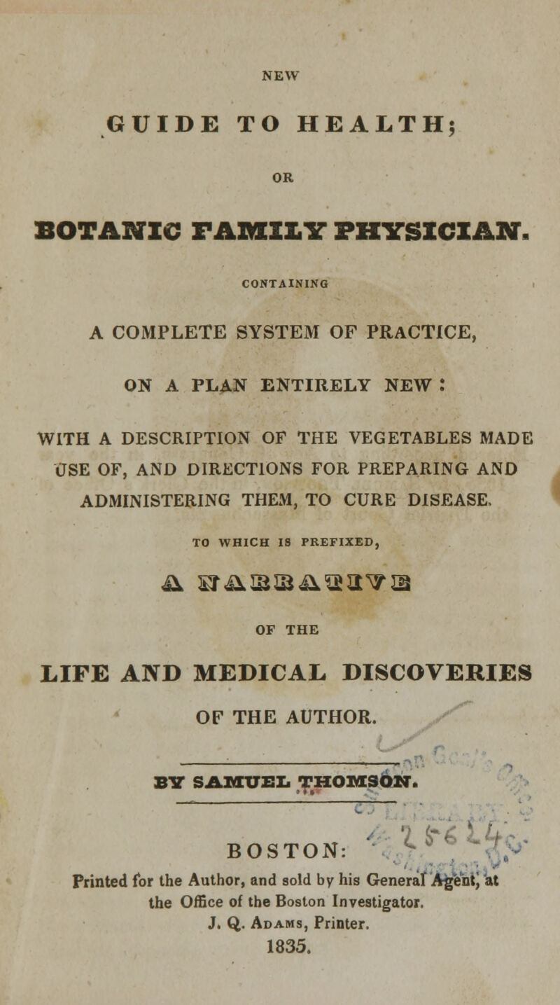 NEW GUIDE TO HEALTH; OR BOTANIC FAMILY PHYSICIAN, CONTAINING A COMPLETE SYSTEM OF PRACTICE, ON A PLAN ENTIRELY NEW .* WITH A DESCRIPTION OF THE VEGETABLES MADE USE OF, AND DIRECTIONS FOR PREPARING AND ADMINISTERING THEM, TO CURE DISEASE, TO WHICH 18 PREFIXED, OF THE LIFE AND MEDICAL DISCOVERIES OF THE AUTHOR. BY SAMUEL THOMSON. — - BOSTON: >^ Printed for the Author, and sold by his General Agent) at the Office of the Boston Investigator. J. Q. Adams, Printer. 1835.