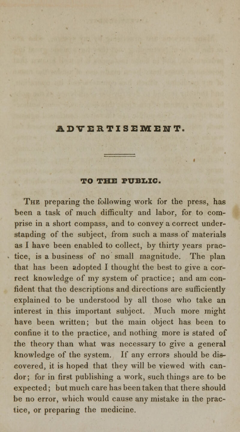 ADVERTISEMENT. TO THE PUBLIC. The preparing the following work for the press, has been a task of much difficulty and labor, for to com- prise in a short compass, and to convey a correct under- standing of the subject, from such a mass of materials as I have been enabled to collect, by thirty years prac- tice, is a business of no small magnitude. The plan that has been adopted I thought the best to give a cor- rect knowledge of my system of practice; and am con- fident that the descriptions and directions are sufficiently explained to be understood by all those who take an interest in this important subject. Much more might have been written; but the main object has been to confine it to the practice, and nothing more is stated of the theory than what was necessary to give a general knowledge of the system. If any errors should be dis- covered, it is hoped that they will be viewed with can- dor; for in first publishing a work, such things are to be expected; but much care has been taken that there should be no error, which would cause any mistake in the prac- tice, or preparing the medicine.