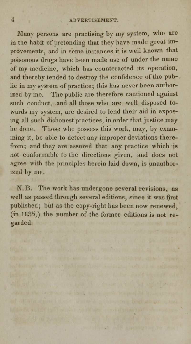 Many persons are practising by my system, who are in the habit of pretending that they have made great im- provements, and in some instances it is well known that poisonous drugs have been made use of under the name of my medicine, which has counteracted its operation, and thereby tended to destroy the confidence of the pub- lic in my system of practice; this has never been author- ized by me. The public are therefore cautioned against such conduct, and all those who are well disposed to- wards my system, are desired to lend their aid in expos- ing all such dishonest practices, in order that justice may be done. Those who possess this work, may, by exam- ining it, be able to detect any improper deviations there- from; and they are assured that any practice which is not conformable to the directions given, and does not agree with the principles herein laid down, is unauthor- ized by me. N. B. The work has undergone several revisions, as well as passed through several editions, sinee it was first published; but as the copy-right has been now renewed, (in 1835,) the number of the former editions is not re- garded.