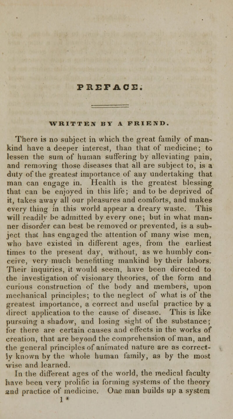 PREFACE. WRITTEN BY A FRIEND. There is no subject in which the great family of man- kind have a deeper interest, than that of medicine; to lessen the sum of human suffering by alleviating pain, and removing those diseases that all are subject to, is a duty of the greatest importance of any undertaking that man can engage in. Health is the greatest blessing that can be enjoyed in this life; and to be deprived of it, takes away all our pleasures and comforts, and makes every thing in this world appear a dreary waste. This will readilv be admitted by every one; but in what man' ner disorder can best be removed or prevented, is a sub- ject that has engaged the attention of many wise men, who have existed in different ages, from the earliest times to the present day, without, as we humbly con- ceive, very much benefitting mankind by their labors. Their inquiries, it would seem, have been directed to the investigation of visionary theories, of the form and curious construction of the body and members, upon mechanical principles; to the neglect of what is of the greatest importance, a correct and useful practice by a direct application to the cause of disease. This is like pursuing a shadow, and losing sight of the substance; for there are certain causes and effects in the works of creation, that are beyond the comprehension of man, and the general principles of animated nature are as correct- ly known by the whole human family, as by the most wise and learned. In the different ages of the world, the medical faculty have been very prolific in forming systems of the theory and practice of medicine. One man builds up a system 1*