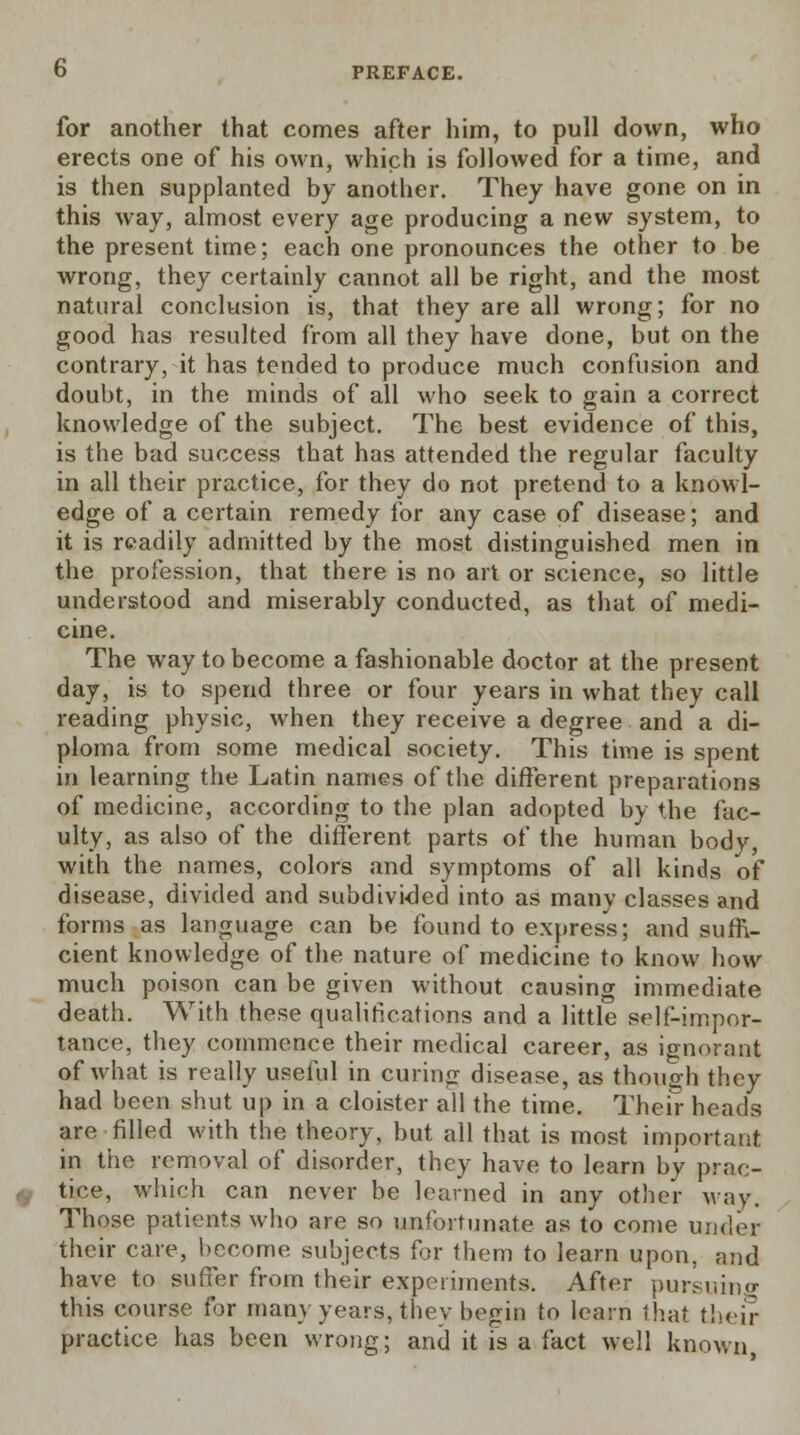 for another that comes after him, to pull down, who erects one of his own, which is followed for a time, and is then supplanted by another. They have gone on in this way, almost every age producing a new system, to the present time; each one pronounces the other to be wrong, they certainly cannot all be right, and the most natural conclusion is, that they are all wrong; for no good has resulted from all they have done, but on the contrary, it has tended to produce much confusion and doubt, in the minds of all who seek to gain a correct knowledge of the subject. The best evidence of this, is the bad success that has attended the regular faculty in all their practice, for they do not pretend to a knowl- edge of a certain remedy for any case of disease; and it is readily admitted by the most distinguished men in the profession, that there is no art or science, so little understood and miserably conducted, as that of medi- cine. The way to become a fashionable doctor at the present day, is to spend three or four years in what they call reading physic, when they receive a degree and a di- ploma from some medical society. This time is spent in learning the Latin names of the different preparations of medicine, according to the plan adopted by the fac- ulty, as also of the different parts of the human body, with the names, colors and symptoms of all kinds of disease, divided and subdivided into as many classes and forms as language can be found to express; and suffi- cient knowledge of the nature of medicine to know how much poison can be given without causing immediate death. With these qualifications and a little self-impor- tance, they commence their medical career, as ignorant of what is really useful in curing disease, as though they had been shut up in a cloister all the time. Their heads are filled with the theory, but all that is most important in the removal of disorder, they have to learn by prac- tice, which can never be learned in any other way. Those patients who are so unfortunate as to come under their care, become subjects for them to learn upon, and have to suffer from their experiments. After pursuing this course for many years, they begin to learn that their practice has been wrong; and it is a fact well known,