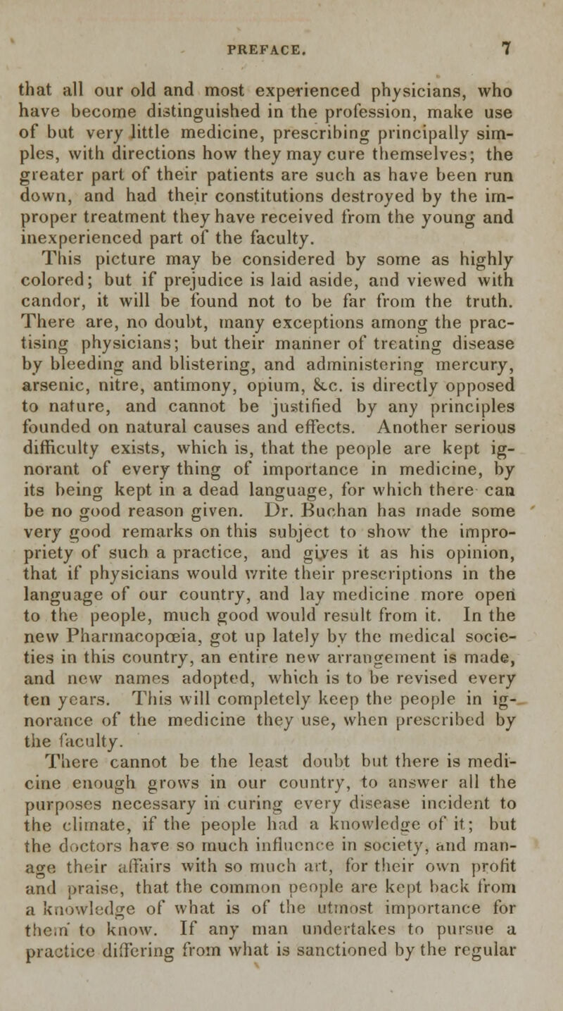 that all our old and most experienced physicians, who have become distinguished in the profession, make use of but very little medicine, prescribing principally sim- ples, with directions how they may cure themselves; the greater part of their patients are such as have been run down, and had their constitutions destroyed by the im- proper treatment they have received from the young and inexperienced part of the faculty. This picture may be considered by some as highly colored; but if prejudice is laid aside, and viewed with candor, it will be found not to be far from the truth. There are, no doubt, many exceptions among the prac- tising physicians; but their manner of treating disease by bleeding and blistering, and administering mercury, arsenic, nitre, antimony, opium, &c. is directly opposed to nature, and cannot be justified by any principles founded on natural causes and effects. Another serious difficulty exists, which is, that the people are kept ig- norant of every thing of importance in medicine, by its being kept in a dead language, for which there can be no good reason given. Dr. Buehan has made some very good remarks on this subject to show the impro- priety of such a practice, and gives it as his opinion, that if physicians would write their prescriptions in the language of our country, and lay medicine more opert to the people, much good would result from it. In the new Pharmacopoeia, got up lately by the medical socie- ties in this country, an entire new arrangement is made, and new names adopted, which is to be revised every ten years. This will completely keep the people in ig- norance of the medicine they use, when prescribed by the faculty. There cannot be the least doubt but there is medi- cine enough grows in our country, to answer all the purposes necessary in curing every disease incident to the climate, if the people had a knowledge of it; but the doctors hare so much influence in society, and man- age their affairs with so much art, for their own profit and praise, that the common people are kept back from a knowledge of what is of the utmost importance for them to know. If any man undertakes to pursue a practice differing from what is sanctioned by the regular