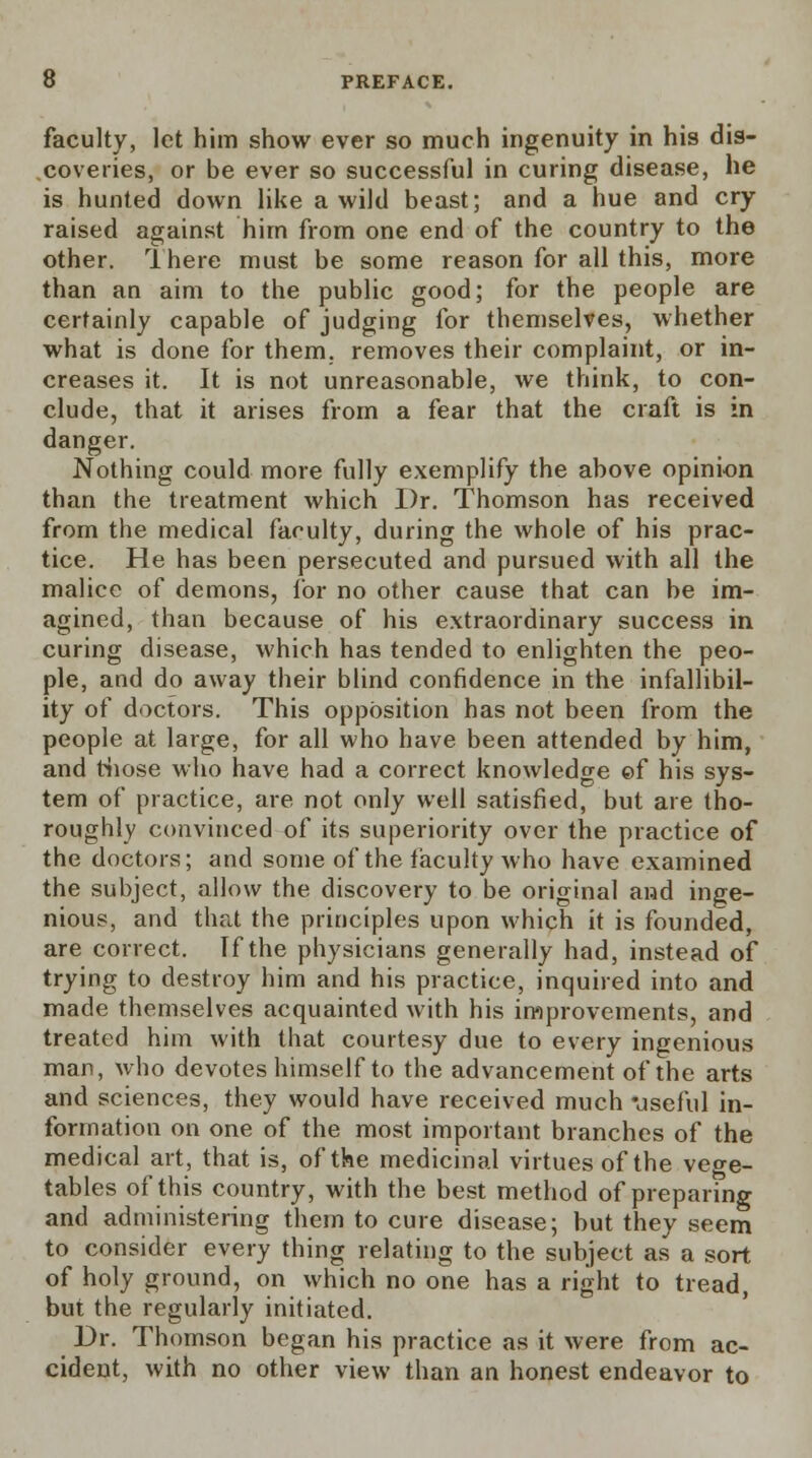 faculty, let him show ever so much ingenuity in his dis- coveries, or be ever so successful in curing disease, he is hunted down like a wild beast; and a hue and cry raised against him from one end of the country to the other. Ihere must be some reason for all this, more than an aim to the public good; for the people are certainly capable of judging for themselves, whether what is done for them, removes their complaint, or in- creases it. It is not unreasonable, we think, to con- clude, that it arises from a fear that the craft is in danger. Nothing could more fully exemplify the above opinion than the treatment which Dr. Thomson has received from the medical faculty, during the whole of his prac- tice. He has been persecuted and pursued with all the malice of demons, for no other cause that can be im- agined, than because of his extraordinary success in curing disease, which has tended to enlighten the peo- ple, and do away their blind confidence in the infallibil- ity of doctors. This opposition has not been from the people at large, for all who have been attended by him, and those who have had a correct knowledge ©f his sys- tem of practice, are not only well satisfied, but are tho- roughly convinced of its superiority over the practice of the doctors; and some of the faculty who have examined the subject, allow the discovery to be original and inge- nious, and that the principles upon which it is founded, are correct. If the physicians generally had, instead of trying to destroy him and his practice, inquired into and made themselves acquainted with his improvements, and treated him with that courtesy due to every ingenious man, who devotes himself to the advancement of the arts and sciences, they would have received much useful in- formation on one of the most important branches of the medical art, that is, of the medicinal virtues of the vege- tables of this country, with the best method of preparing and administering them to cure disease; but they seem to consider every thing relating to the subject as a sort of holy ground, on which no one has a right to tread, but the regularly initiated. Dr. Thomson began his practice as it were from ac- cident, with no other view than an honest endeavor to