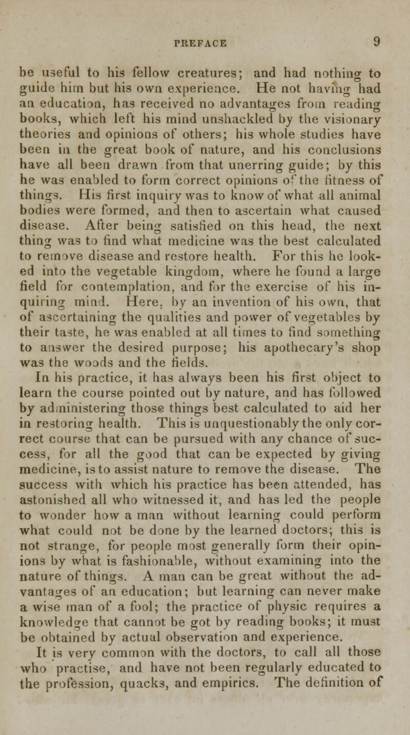 be useful to his fellow creatures; and had nothing to guide him but his own experience. He not having had an education, has received no advantages from reading books, which left his mind unshackled by the visionary theories and opinions of others; his whole studies have been in the great book of nature, and his conclusions have all been drawn from that unerring guide; by this he was enabled to form correct opinions of the fitness of things. His first inquiry was to know of what all animal bodies were formed, and then to ascertain what caused disease. After being satisfied on this head, the next thing was to find what medicine was the best calculated to remove disease and restore health. For this he look- ed into the vegetable kingdom, where he found a large field for contemplation, and for the exercise of his in- quiring mind. Here, by an invention of his own, that of ascertaining the qualities and power of vegetables by their taste, he was enabled at all times to find something to answer the desired purpose; his apothecary's shop was the woods and the fields. In his practice, it has always been his first object to learn the course pointed out by nature, and has followed by administering those things best calculated to aid her in restoring health. This is unquestionably the only cor- rect course that can be pursued with any chance of suc- cess, for all the good that can be expected by giving medicine, is to assist nature to remove the disease. The success with which his practice has been attended, has astonished all who witnessed it, and has led the people to wonder how a man without learning could perform what could not be done by the learned doctors; this is not strange, for people most generally form their opin- ions by what is fashionable, without examining into the nature of things. A man can be great without the ad- vantages of an education; but learning can never make a wise man of a fool; the practice of physic requires a knowledge that cannot be got by reading books; it must be obtained by actual observation and experience. It is very common with the doctors, to call all those who practise, and have not been regularly educated to the profession, quacks, and empirics. The definition of