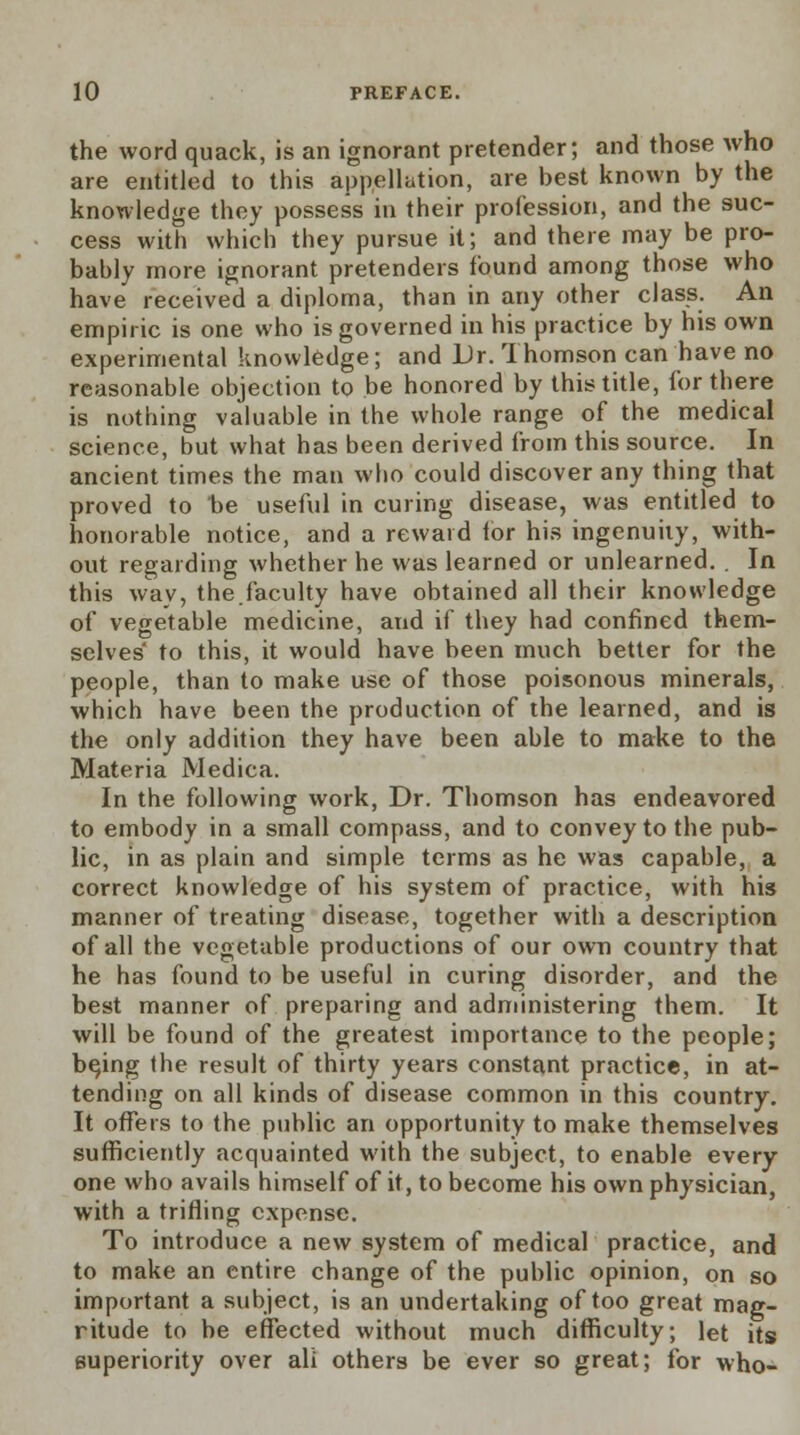 the word quack, is an ignorant pretender; and those who are entitled to this appellation, are best known by the knowledge they possess in their profession, and the suc- cess with which they pursue it; and there may be pro- bably more ignorant pretenders found among those who have received a diploma, than in any other class. An empiric is one who is governed in his practice by his own experimental knowledge; and Dr. Thomson can have no reasonable objection to be honored by this title, for there is nothing valuable in the whole range of the medical science, but what has been derived from this source. In ancient times the man who could discover any thing that proved to be useful in curing disease, was entitled to honorable notice, and a reward for his ingenuity, with- out regarding whether he was learned or unlearned. . In this way, the.faculty have obtained all their knowledge of vegetable medicine, and if they had confined them- selves' to this, it would have been much better for the people, than to make use of those poisonous minerals, which have been the production of the learned, and is the only addition they have been able to make to the Materia Medica. In the following work, Dr. Thomson has endeavored to embody in a small compass, and to convey to the pub- lic, in as plain and simple terms as he was capable, a correct knowledge of his system of practice, with his manner of treating disease, together with a description of all the vegetable productions of our own country that he has found to be useful in curing disorder, and the best manner of preparing and administering them. It will be found of the greatest importance to the people; bqing the result of thirty years constant practice, in at- tending on all kinds of disease common in this country. It offers to the public an opportunity to make themselves sufficiently acquainted with the subject, to enable every one who avails himself of it, to become his own physician, with a trifling expense. To introduce a new system of medical practice, and to make an entire change of the public opinion, on so important a subject, is an undertaking of too great mag- ritude to be effected without much difficulty; let its superiority over all others be ever so great; for who-