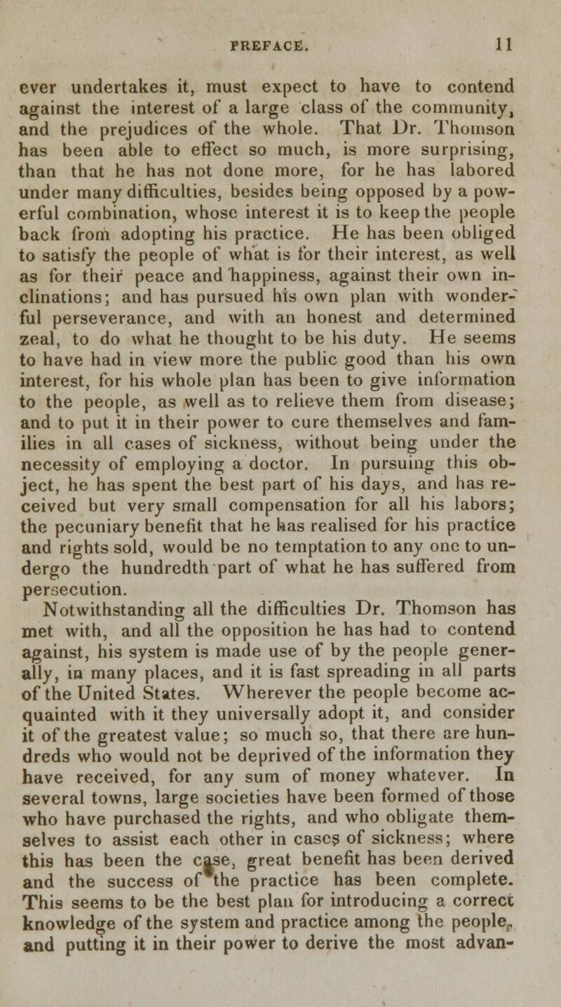 ever undertakes it, must expect to have to contend against the interest of a large class of the community, and the prejudices of the whole. That Dr. Thomson has been able to effect so much, is more surprising, than that he has not done more, for he has labored under many difficulties, besides being opposed by a pow- erful combination, whose interest it is to keep the people back from adopting his practice. He has been obliged to satisfy the people of what is for their interest, as well as for their peace and happiness, against their own in- clinations; and has pursued his own plan with wonder- ful perseverance, and with an honest and determined zeal, to do what he thought to be his duty. He seems to have had in view more the public good than his own interest, for his whole plan has been to give information to the people, as well as to relieve them from disease; and to put it in their power to cure themselves and fam- ilies in all cases of sickness, without being under the necessity of employing a doctor. In pursuing this ob- ject, he has spent the best part of his days, and has re- ceived but very small compensation for all his labors; the pecuniary benefit that he has realised for his practice and rights sold, would be no temptation to any one to un- dergo the hundredth part of what he has suffered from persecution. Notwithstanding all the difficulties Dr. Thomson has met with, and all the opposition he has had to contend against, his system is made use of by the people gener- ally, in many places, and it is fast spreading in all parts of the United States. Wherever the people become ac- quainted with it they universally adopt it, and consider it of the greatest value; so much so, that there are hun- dreds who would not be deprived of the information they have received, for any sum of money whatever. In several towns, large societies have been formed of those who have purchased the rights, and who obligate them- selves to assist each other in cases of sickness; where this has been the case, great benefit has been derived and the success of the practice has been complete. This seems to be the best plan for introducing a correct knowledge of the system and practice among the people, and putting it in their power to derive the most advan-
