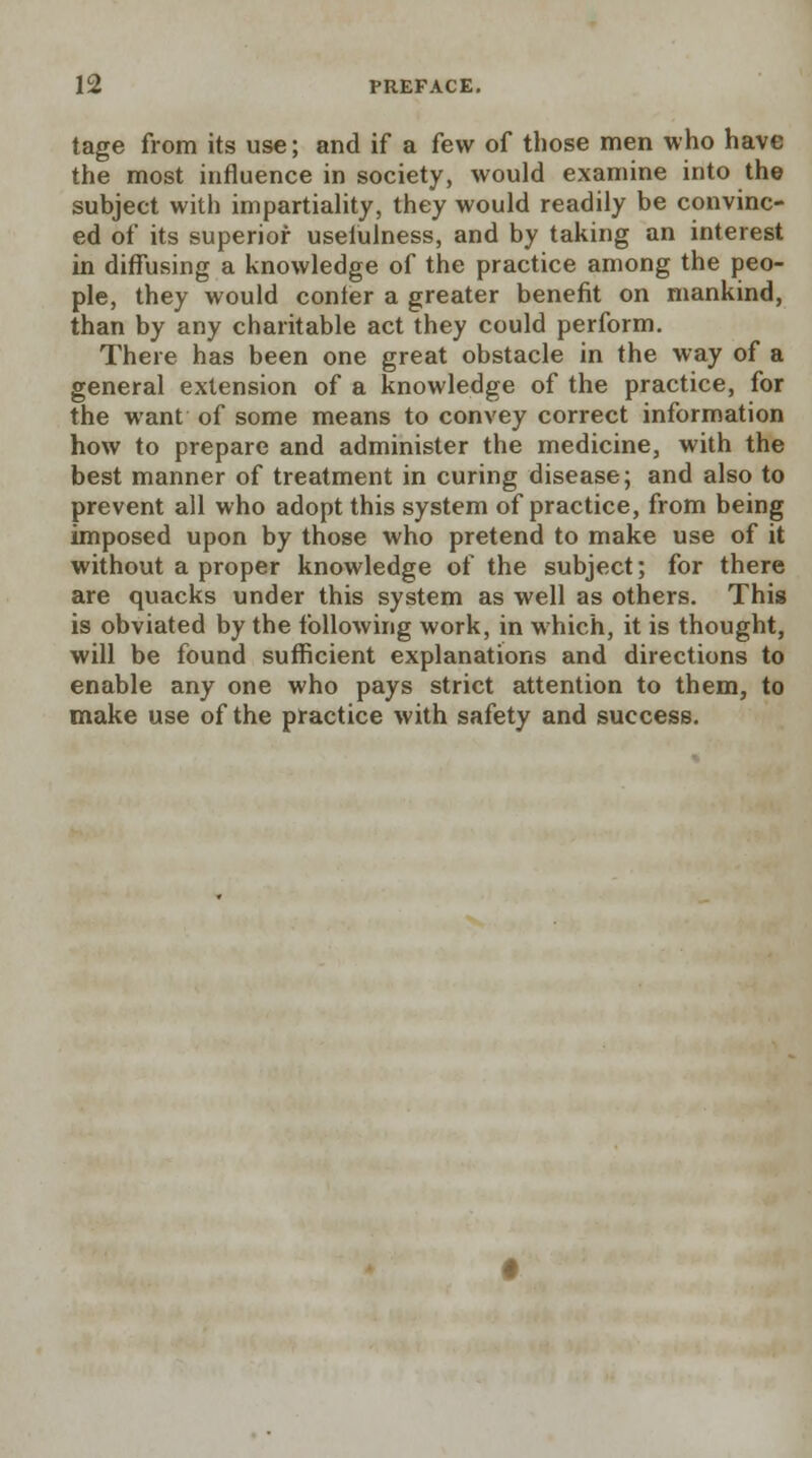 tage from its use; and if a few of those men who have the most influence in society, would examine into the subject with impartiality, they would readily be convinc- ed of its superior useiulness, and by taking an interest in diffusing a knowledge of the practice among the peo- ple, they would confer a greater benefit on mankind, than by any charitable act they could perform. There has been one great obstacle in the way of a general extension of a knowledge of the practice, for the want of some means to convey correct information how to prepare and administer the medicine, with the best manner of treatment in curing disease; and also to prevent all who adopt this system of practice, from being imposed upon by those who pretend to make use of it without a proper knowledge of the subject; for there are quacks under this system as well as others. This is obviated by the following work, in which, it is thought, will be found sufficient explanations and directions to enable any one who pays strict attention to them, to make use of the practice with safety and success.