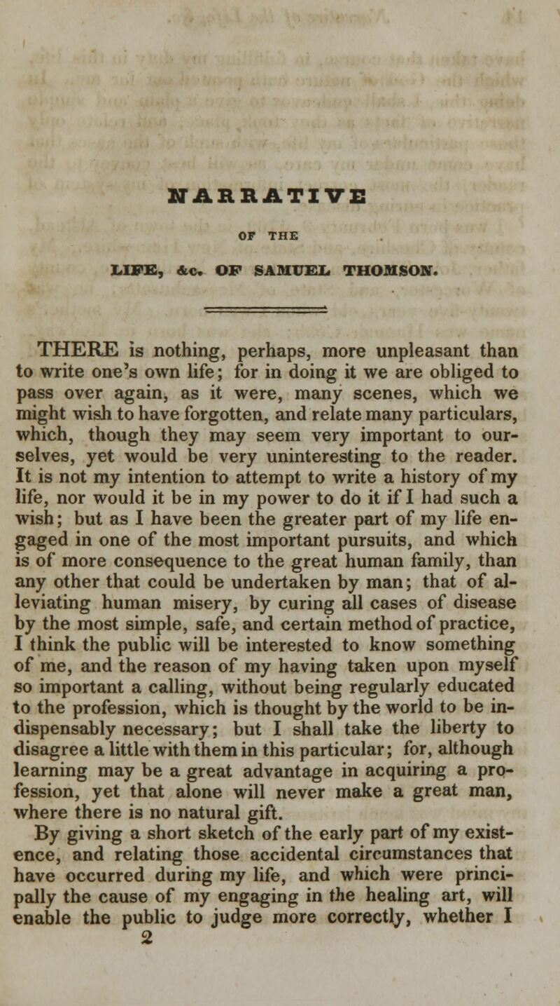 NARRATIVE OF THE LIFE, &c. OF SAMUEL THOMSON. THERE is nothing, perhaps, more unpleasant than to write one's own life; for in doing it we are obliged to pass over again, as it were, many scenes, which we might wish to have forgotten, and relate many particulars, which, though they may seem very important to our- selves, yet would be very uninteresting to the reader. It is not my intention to attempt to write a history of my life, nor would it be in my power to do it if I had such a wish; but as I have been the greater part of my life en- gaged in one of the most important pursuits, and which is of more consequence to the great human family, than any other that could be undertaken by man; that of al- leviating human misery, by curing all cases of disease by the most simple, safe, and certain method of practice, I think the public will be interested to know something of me, and the reason of my having taken upon myself so important a calling, without being regularly educated to the profession, which is thought by the world to be in- dispensably necessary; but I shall take the liberty to disagree a little with them in this particular; for, although learning may be a great advantage in acquiring a pro- fession, yet that alone will never make a great man, where there is no natural gift. By giving a short sketch of the early part of my exist- ence, and relating those accidental circumstances that have occurred during my life, and which were princi- pally the cause of my engaging in the healing art, will enable the public to judge more correctly, whether I 2