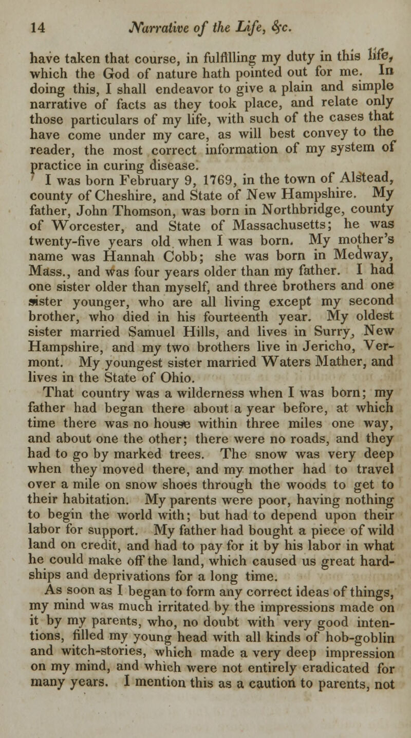 have taken that course, in fulfilling my duty in this life, which the God of nature hath pointed out for me. In doing this, I shall endeavor to give a plain and simple narrative of facts as they took place, and relate only those particulars of my life, with such of the cases that have come under my care, as will best convey to the reader, the most correct information of my system of practice in curing disease. ' I was born February 9, 1769, in the town of Alstead, county of Cheshire, and State of New Hampshire. My father, John Thomson, was born in Northbridge, county of Worcester, and State of Massachusetts; he was twenty-five years old. when I was born. My mother's name was Hannah Cobb; she was born in Medway, Mass., and was four years older than my father. I had one sister older than myself, and three brothers and one aster younger, who are all living except my second brother, who died in his fourteenth year. My oldest sister married Samuel Hills, and lives in Surry, New Hampshire, and my two brothers live in Jericho, Ver- mont. My youngest sister married Waters Mather, and lives in the State of Ohio. That country was a wilderness when I was born; my father had began there about a year before, at which time there was no house within three miles one way, and about one the other; there were no roads, and they had to go by marked trees. The snow was very deep when they moved there, and my mother had to travel over a mile on snow shoes through the woods to get to their habitation. My parents were poor, having nothing to begin the world with; but had to depend upon their labor for support. My father had bought a piece of wild land on credit, and had to pay for it by his labor in what he could make off the land, which caused us great hard- ships and deprivations for a long time. As soon as I began to form any correct ideas of things, my mind was much irritated by the impressions made on it by my parents, who, no doubt with very good inten- tions, filled my young head with all kinds of hob-goblin and witch-stories, which made a very deep impression on my mind, and which were not entirely eradicated for many years. I mention this as a caution to parents, not