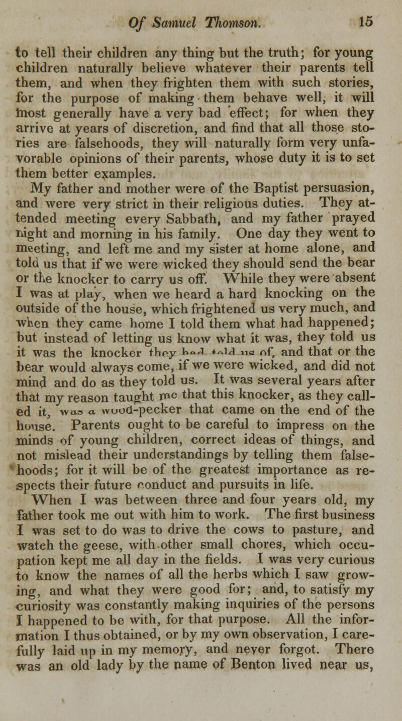 to tell their children any thing but the truth; for young children naturally believe whatever their parents tell them, and when they frighten them with such stories, for the purpose of making them behave well, it will most generally have a very bad effect; for when they arrive at years of discretion, and find that all those sto- ries are falsehoods, they will naturally form very unfa- vorable opinions of their parents, whose duty it is to set them better examples. My father and mother were of the Baptist persuasion, and were very strict in their religious duties. They at- tended meeting every Sabbath, and my father prayed night and morning in his family. One day they went to meeting, and left me and my sister at home alone, and told us that if we were wicked they should send the bear or the knocker to carry us off. While they were absent I was at play, when we heard a hard knocking on the outside of the house, which frightened us very much, and when they came home I told them what had happened; but instead of letting us know what it was, they told us it was the knocker ihp.y 1>0J *~u no nf, and that or the bear would always come, if we were wicked, and did not mind and do as they told us. It was several years after that my reason taught me that this knocker, as they call- ed it, wa.a a. wuod-pecker that came on the end of the house. Parents ought to be careful to impress on the minds of young children, correct ideas of things, and not mislead their understandings by telling them false- ' hoods; for it will be of the greatest importance as re- spects their future ronduct and pursuits in life. When I was between three and four years old, my father took me out with him to work. The first business I was set to do was to drive the cows to pasture, and wateh the geese, with.other small chores, which occu- pation kept me all day in the fields. I was very curious to know the names of all the herbs which I saw grow- ing, and what they were good for; and, to satisfy my curiosity was constantly making inquiries of the persons I happened to be with, for that purpose. All the infor- mation I thus obtained, or by my own observation, I care- fully laid up in my memory, and never forgot. There was an old lady by the name of Benton lived near us,