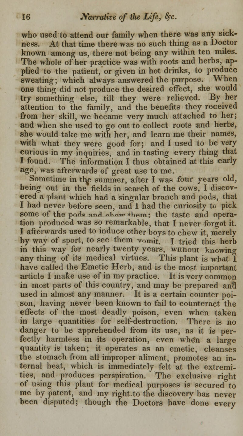 who used to attend our family when there was any sick- ness. At that time there was no such thing as a Doctor known among us, there not being any within ten miles. The whole of her practice was with roots and herbs, ap- plied to the patient, or given in hot drinks, to produce sweating; which always answered the purpose. When one thing did not produce the desired effect, she would try something else, till they were relieved. By her attention to the family, and the benefits they received from her skill, we became very much attached to her; and when she used to go out to collect roots and herbs, she would take me with her, and learn me their names, with what they were good for; and I used to be very curious in my inquiries, and in tasting every thing that I found. The information I thus obtained at this early age, was afterwards of great use to me. Sometime in th^ summer, after I was four years old, being out in the fields in search of the cows, I discov- ered a plant which had a singular branch and pods, that I had never before seen, and I had the curiosity to pick some of the pnH« nnri ^v.^™ thpm; the taste and opera- tion produced was so remarkable, that I never forgot it. I afterwards used to induce other boys to chew it, merely by way of sport, to see them vomit. I tried this herb in this way for nearly twenty years, witnout knowing any thing of its medical virtues. This plant is what I have called the Emetic Herb, and is the most important article I make use of in my practice. It is very common in most parts of this country, and may be prepared ana used in almost any manner. It is a certain counter poi- son, having never been known to fail to counteract the effects of the most deadly poison, even when taken in large quantities for self-destruction. There is no danger to be apprehended from its use, as it is per- fectly harmless in its operation, even whe'n a large quantity is taken; it operates as an emetic, cleanses the stomach from all improper aliment, promotes an in- ternal heat, which is immediately felt at the extremi- ties, and produces perspiration. The exclusive right of using this plant for medical purposes is secured to me by patent, and my right.to the discovery has never been disputed; though the Doctors have done every