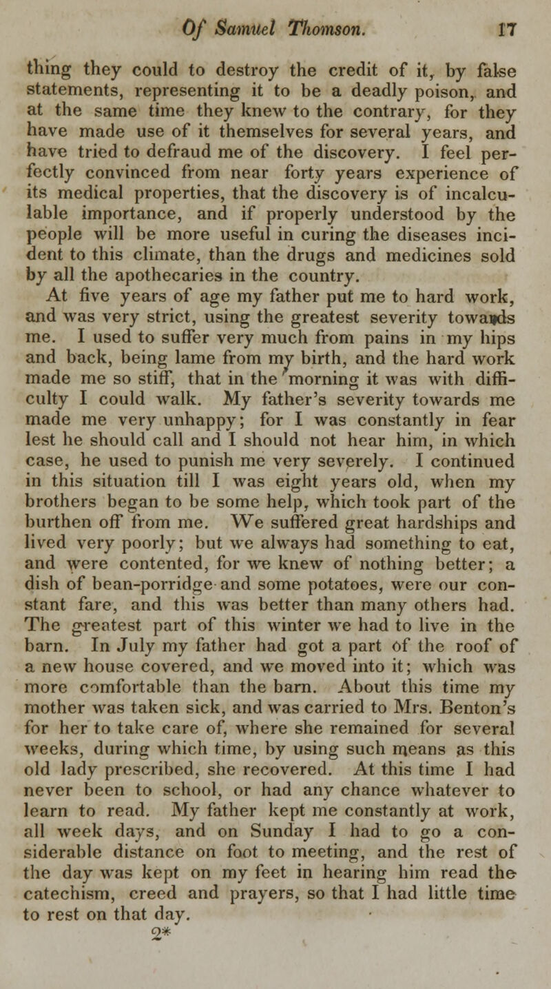 thing they could to destroy the credit of it, by false statements, representing it to be a deadly poison, and at the same time they knew to the contrary, for they have made use of it themselves for several years, and have tried to defraud me of the discovery. I feel per- fectly convinced from near forty years experience of its medical properties, that the discovery is of incalcu- lable importance, and if properly understood by the people will be more useful in curing the diseases inci- dent to this climate, than the drugs and medicines sold by all the apothecaries in the country. At five years of age my father put me to hard work, and was very strict, using the greatest severity towards me. I used to suffer very much from pains in my hips and back, being lame from my birth, and the hard work made me so stiff, that in the morning it was with diffi- culty I could walk. My father's severity towards me made me very unhappy; for I was constantly in fear lest he should call and I should not hear him, in which case, he used to punish me very severely. I continued in this situation till I was eight years old, when my brothers began to be some help, which took part of the burthen off from me. We suffered great hardships and lived very poorly; but we always had something to eat, and were contented, for we knew of nothing better; a dish of bean-porridge and some potatoes, were our con- stant fare, and this was better than many others had. The greatest part of this winter we had to live in the barn. In July my father had got a part of the roof of a new house covered, and we moved into it; which was more comfortable than the barn. About this time my mother was taken sick, and was carried to Mrs. Benton's for her to take care of, where she remained for several weeks, during which time, by using such means as this old lady prescribed, she recovered. At this time I had never been to school, or had any chance whatever to learn to read. My father kept me constantly at work, all week days, and on Sunday I had to go a con- siderable distance on foot to meeting, and the rest of the day was kept on my feet in hearing him read the catechism, creed and prayers, so that I had little time to rest on that day.