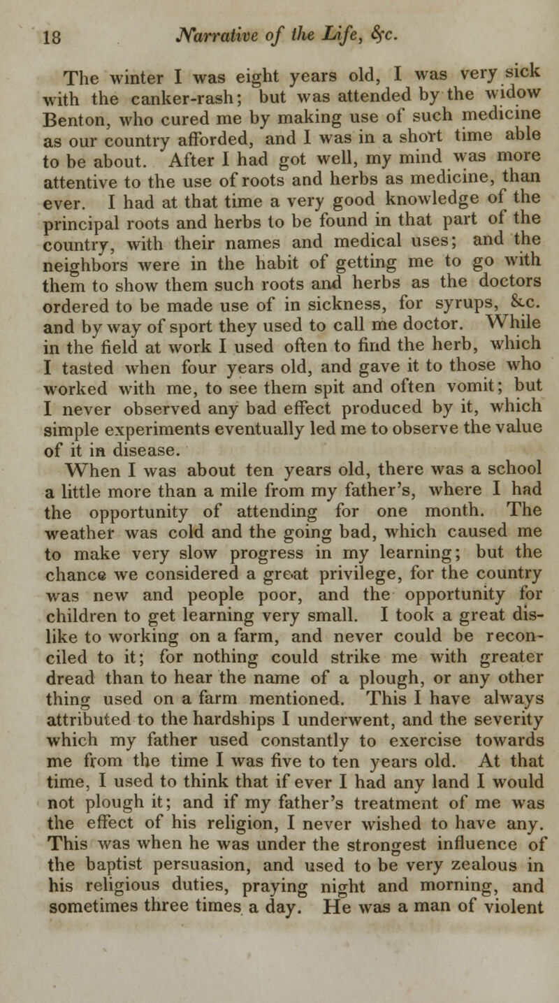 The winter I was eight years old, I was very sick with the canker-rash; but was attended by the widow Benton, who cured me by making use of such medicine as our country afforded, and I was in a short time able to be about. After I had got well, my mind was more attentive to the use of roots and herbs as medicine, than ever. I had at that time a very good knowledge of the principal roots and herbs to be found in that part of the country, with their names and medical uses; and the neighbors were in the habit of getting me to go with them to show them such roots and herbs as the doctors ordered to be made use of in sickness, for syrups, &c. and by way of sport they used to call me doctor. While in the field at work I used often to find the herb, which I tasted when four years old, and gave it to those who worked with me, to see them spit and often vomit; but I never observed any bad effect produced by it, which simple experiments eventually led me to observe the value of it in disease. When I was about ten years old, there was a school a little more than a mile from my father's, where I had the opportunity of attending for one month. The weather was cold and the going bad, which caused me to make very slow progress in my learning; but the chance Ave considered a great privilege, for the country was new and people poor, and the opportunity for children to get learning very small. I took a great dis- like to working on a farm, and never could be recon- ciled to it; for nothing could strike me with greater dread than to hear the name of a plough, or any other thing used on a farm mentioned. This I have always attributed to the hardships I underwent, and the severity which my father used constantly to exercise towards me from the time I was five to ten years old. At that time, I used to think that if ever I had any land I would not plough it; and if my father's treatment of me was the effect of his religion, I never wished to have any. This was when he was under the strongest influence of the baptist persuasion, and used to be very zealous in his religious duties, praying night and morning, and sometimes three times a day. He was a man of violent