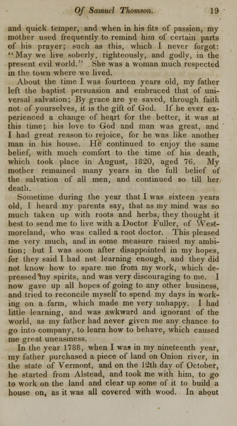 and quick temper, and when in his fits of passion, my mother used frequently to remind him of certain parts of his prayer; such as this, which I never forgot: May we live soberly, righteously, and godly, in the present evil world. She was a woman much respected in the town where we lived. About the time I wa3 fourteen years old, my father left the baptist persuasion and embraced that of uni- versal salvation; By grace are ye saved, through faith not of yourselves, it is the gift of God. If he ever ex- perienced a change of heart for the better, it was at this time; his love to God and man was great, and I had great reason to rejoice, for he was like another man in his house. He continued to enjoy the same belief, with much comfort to the time of his death, which took place in August, 1820, aged 76. My mother remained many years in the full belief of the salvation of all men, and continued so till her death. Sometime during the year that I was sixteen years old, I heard my parents say, that as my mind was so much taken up with roots and herbs, they thought it best to send me to live with a Doctor Fuller, of West- moreland, who was called a root doctor. This pleased me very much, and in some measure raised my ambi- tion; but I was soon after disappointed in my hopes, for they said I had not learning enough, and they did not know how to spare me from my work, which de- pressed %ny spirits, and was very discouraging to me. I now gave up all hopes of going to any other business, and tried to reconcile myself to spend my days in work- ing on a farm, which made me very unhappy. I had little learning, and was awkward and ignorant of the world, as my father had never given me any chance to go into company, to learn how to behave, which caused me great uneasiness. In the year 1788, when I was in my nineteenth year, my father purchased a piece of land on Onion river, in the state of Vermont, and on the 12th day of October, he started from Alstead, and took me with him, to go to work on the land and clear up some of it to build a house on, as it was all covered with wood. In about