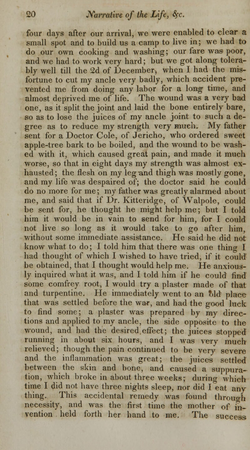 four days after our arrival, we were enabled to clear a small spot and to build us a camp to live in; we had to do our own cooking and washing; our fare was poor, and we had to work very hard; but we got along tolera- bly well till the 2d of December, when I had the mis- fortune to cut my ancle very badly, which accident pre- vented me from doing any labor for a long time, and almost deprived me of life. The wound was a very bad one, as it split the joint and laid the bone entirely bare, so as to lose the juices of my ancle joint to such a de- gree as to reduce my strength very much. My father sent for a Doctor Cole, of Jericho, who ordered sweet apple-tree bark to be boiled, and the wound to be wash- ed with it, which caused great pain, and made it much worse, so that in eight days my strength was almost ex- hausted; the flesh on my leg and thigh was mostly gone, and my life was despaired of; the doctor said he could do no more for me; my father was greatly alarmed about me, and said that if Dr. Kitteridge, of Walpole, could be sent for, he thought he might help me; but I told him it would be in vain to send for him, for I could not live so long as it would take to go after him, without some immediate assistance. He said he did not know what to do; I told him that there was one thing I had thought of which I wished to have tried, if it could be obtained, that I thought would help me. He anxious- ly inquired what it was, and I told him if he could find some comfrey root, I would try a plaster made of that and turpentine. He immediately went to an Md place that was settled before the war, and had the good luck to find some; a plaster was prepared by my direc- tions and applied to my ancle, the side opposite to the wound, and had the desired.effect; the juices stopped running in about six hours, and I was very much relieved; though the pain continued to be very severe and the inflammation was great; the juices settled between the skin and bone, and caused a suppura- tion, which broke in about three weeks; during which time I did not have three nights sleep, nor did I eat any thing. This accidental remedy was found through necessity, and was the first time the mother of in- vention held forth her hand to me. The success