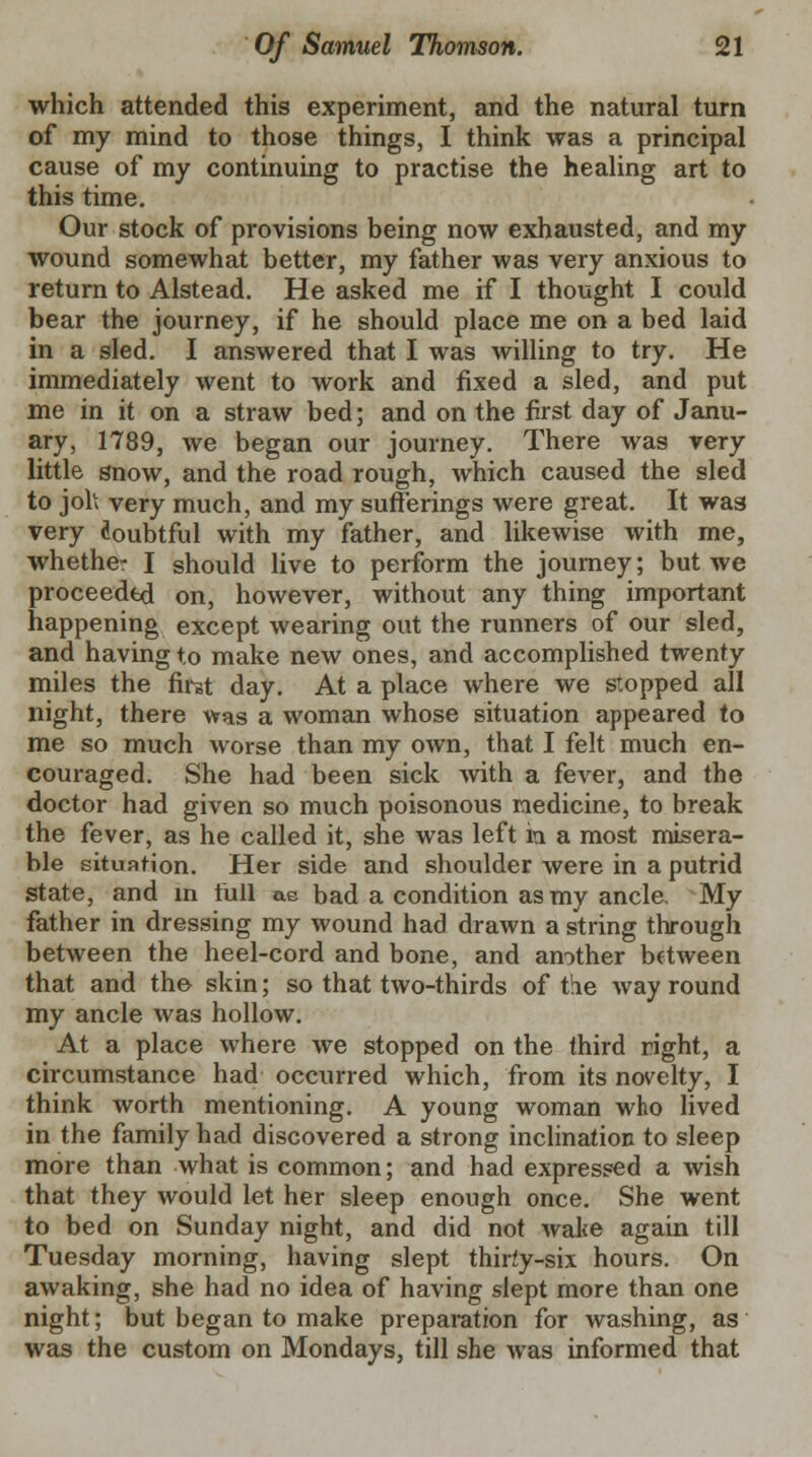 which attended this experiment, and the natural turn of my mind to those things, I think was a principal cause of my continuing to practise the healing art to this time. Our stock of provisions being now exhausted, and my wound somewhat better, my father was very anxious to return to Alstead. He asked me if I thought I could bear the journey, if he should place me on a bed laid in a sled. I answered that I was willing to try. He immediately went to work and fixed a sled, and put me in it on a straw bed; and on the first day of Janu- ary, 1789, we began our journey. There was very little snow, and the road rough, which caused the sled to joh very much, and my sufferings were great. It wa8 very doubtful with my father, and likewise with me, whether I should live to perform the journey; but we proceeded on, however, without any thing important happening except wearing out the runners of our sled, and having to make new ones, and accomplished twenty miles the first day. At a place where we stopped all night, there was a woman whose situation appeared to me so much worse than my own, that I felt much en- couraged. She had been sick with a fever, and the doctor had given so much poisonous medicine, to break the fever, as he called it, she was left in a most misera- ble situation. Her side and shoulder were in a putrid state, and in full ae bad a condition as my ancle. My father in dressing my wound had drawn a string through between the heel-cord and bone, and another between that and the skin; so that two-thirds of the way round my ancle was hollow. At a place where we stopped on the third right, a circumstance had occurred which, from its novelty, I think worth mentioning. A young woman who lived in the family had discovered a strong inclination to sleep more than what is common; and had expressed a wish that they would let her sleep enough once. She went to bed on Sunday night, and did not wake again till Tuesday morning, having slept thirty-six hours. On awaking, she had no idea of having slept more than one night; but began to make preparation for washing, as was the custom on Mondays, till she was informed that