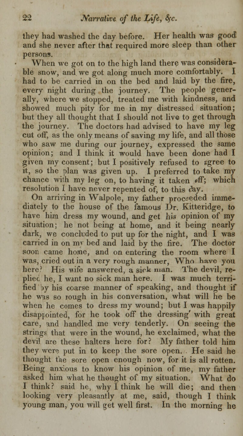 they had washed the day before. Her health was good and she never after that required more sleep than other persons. When we got on to the high land there was considera- ble snow, and we got along much more comfortably. I had to be carried in on the bed and laid by the fire, every night during the journey. The people gener- ally, where we stopped, treated me with kindness, and showed much pity for me in my distressed situation; but they all thought that I should not live to get through the journey. The doctors had advised to have my leg cut off, as the only means of saving my life, and all those who saw me during our journey, expressed the same opinion; and I think it would have been done had I given my consent; but I positively refused to sgree to it, so the plan was given up. I preferred to take my chance with my leg on, to having it taken «ff; which resolution I have never repented of, to this <?ay. On arriving in Walpole, my father proceeded imme- diately to the house of the famous Dr. Kitteridge, to have him dress my wound, and get hia opinion of my situation; he not being at home, and it being nearly dark, we concluded to put up for the night, and I was carried in on mv bed and laid by the fire. The doctor soon came home, and on entering the room where I was, cried out in a very rough manner, Who bavc you here5 His wife answered, a sick man. The devil, re- plied he, I want no sick man here. I was much terri- fied by his coarse manner of speaking, and thought if he was so rough in his conversation, what will he be when he comes to dress my wound; but I was happily disappointed, for he took off the dressing' with great care, and handled me very tenderly. On seeing the strings that were in the wound, he exclaimed, what the devil are these halters here for? My father told him they were put in to keep the sore open. . He said he thought tine sore open enough now, for it is all rotten. Being anxious to know his opinion of me, my father asked him what he thought of my situation. What do I think ? said he, why I think he will die; and then looking very pleasantly at me, said, though I think young man, you will get well first. In the morning he
