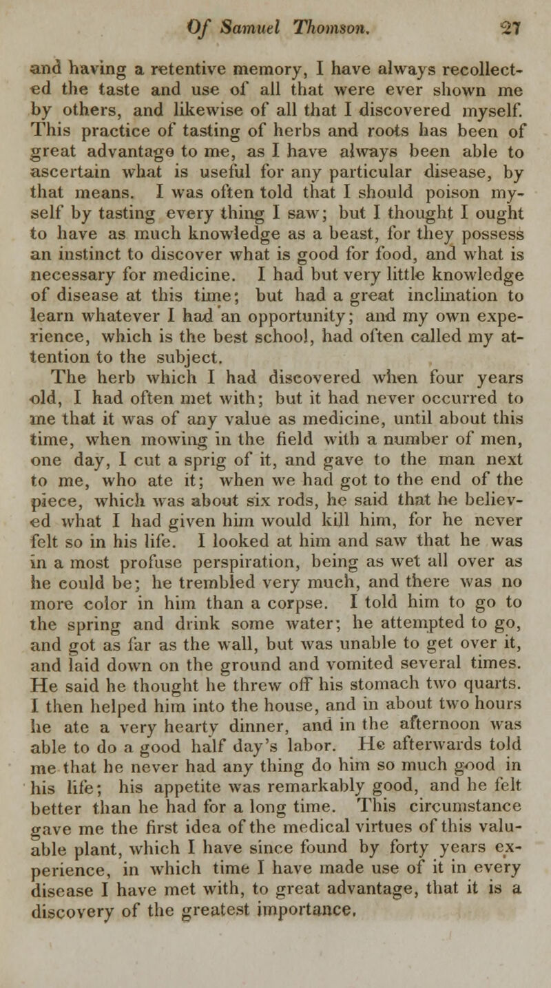 and having a retentive memory, I have always recollect- ed the taste and use of all that were ever shown me by others, and likewise of all that I discovered myself. This practice of tasting of herbs and roots has been of great advantage to me, as I have always been able to ascertain what is useful for any particular disease, by that means. I was often told that I should poison my- self by tasting every thing I saw; but I thought I ought to have as much knowledge as a beast, for they possess an instinct to discover what is good for food, and what is necessary for medicine. I had but very little knowledge of disease at this time; but had a great inclination to learn whatever I had an opportunity; and my own expe- rience, which is the best school, had often called my at- tention to the subject. The herb which I had discovered when four years old, I had often met with; but it had never occurred to me that it was of any value as medicine, until about this time, when mowing in the field with a number of men, one day, I cut a sprig of it, and gave to the man next to me, who ate it; when we had got to the end of the piece, which was about six rods, he said that he believ- ed what I had given him would kill him, for he never felt so in his life. I looked at him and saw that he was in a most profuse perspiration, being as wet all over as he could be; he trembled very much, and there was no more color in him than a corpse. I told him to go to the spring and drink some water; he attempted to go, and got as far as the wall, but was unable to get over it, and laid down on the ground and vomited several times. He said he thought he threw off his stomach two quarts. I then helped him into the house, and in about two hours he ate a very hearty dinner, and in the afternoon was able to do a good half day's labor. He afterwards told me that he never had any thing do him so much g^>od in his life; his appetite was remarkably good, and he felt better than he had for a long time. This circumstance gave me the first idea of the medical virtues of this valu- able plant, which I have since found by forty years ex- perience, in which time I have made use of it in every disease I have met with, to great advantage, that it is a discovery of the greatest importance.