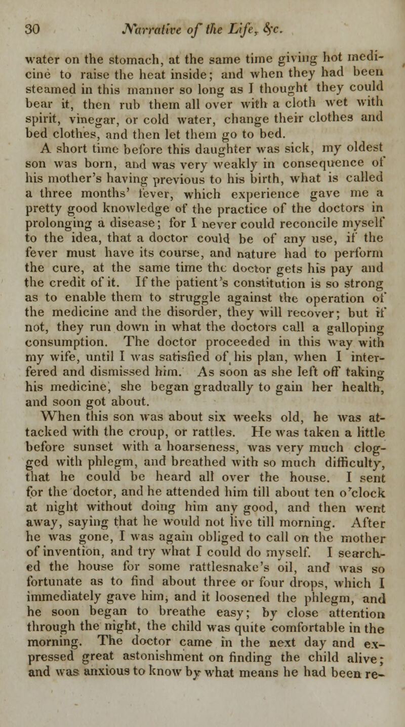 water on the stomach, at the same time giving hot medi- cine to raise the heat inside; and when they had been steamed in this manner so long as I thought they could bear it, then rub them all over with a cloth wet with spirit, vinegar, or cold water, change their clothes and bed clothes, and then let them go to bed. A short time before this daughter was sick, my oldest son was born, and was very weakly in consequence of his mother's having previous to his birth, what is called a three months' fever, which experience gave me a pretty good knowledge of the practice of the doctors in prolonging a disease; for I never could reconcile myself to the idea, that a doctor could be of any use, if the fever must have its course, and nature had to perform the cure, at the same time the doctor gets his pay and the credit of it. If the patient's constitution is so strong as to enable them to struggle against the operation of the medicine and the disorder, they will recover; but if not, they run down in what the doctors call a galloping consumption. The doctor proceeded in this way with my wife, until I was satisfied of his plan, when I inter- fered and dismissed him. As soon as she left off taking his medicine, she began gradually to gain her health, and soon got about. When this son was about six weeks old, he was at- tacked with the croup, or rattles. He was taken a little before sunset with a hoarseness, was very much clog- ged with phlegm, and breathed with so much difficulty, that he could be heard all over the house. I sent for the doctor, and he attended him till about ten o'clock at night without doing him any good, and then went away, saying that he would not live till morning. After he was gone, I was again obliged to call on the mother of invention, and try what I could do myself. I search- ed the house for some rattlesnake's oil, and was so fortunate as to find about three or four drops, which I immediately gave him, and it loosened the phlegm, and he soon began to breathe easy; by close attention through the night, the child was quite comfortable in the morning. The doctor came in the next day and ex- pressed great astonishment on finding the child alive; and was anxious to know by what means he had been re-