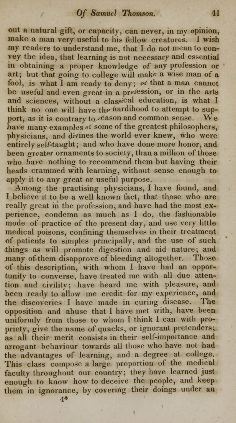 out a natural gift, or capacity, can never, in my opinion, make a man very useful to his fellow creatures. I wish my readers to understand me, that I do not mean to con- vey the idea, that learning is not necessary and essential in obtaining a proper knowledge of any profession or art; but that going to college will make a wise man of a fool, is what I am ready to deny; *£ that a man cannot be useful and even great in a profession, or in the arts and sciences, without a class^al education, is what I think no one will have thp nardihood to attempt to sup- port, as it is contrary to reason and common sense. We have many examples oi some of the greatest philosophers, physicians, and divines the world ever knew, who were entirely self-taught; and who have done more honor, and been greater ornaments to society, than a million of those who have nothing to recommend them but having their heads crammed with learning, without sense enough to apply it to any great or useful purpose. Among the practising physicians, I have found, and I believe it to be a well known fact, that those who are really great in the profession, and have had the most ex- perience, condemn as much as I do, the fashionable mode of practice of the present day, and use very little medical poisons, confining themselves in their treatment of patients to simples principally, and the use of such things as will promote digestion and aid nature; and many of them disapprove of bleeding altogether. Those of this description, with whom I have had an oppor- tunity to converse, have treated me with all due atten- tion and civility; have heard me with pleasure, and been ready to allow me credit for my experience, and the discoveries I have made in curing disease. The opposition and abuse that I have met with, have been uniformly from those to whom I think I can with pro- priety, give the name of quacks, or ignorant pretenders; as all their merit consists in their self-importance and arrogant behaviour towards all those who have not had the advantages of learning, and a degree at college. This class compose a large proportion of the medical faculty throughout our country; they have learned just enough to know how to deceive the people, and keep them in ignorance, by covering their doings under an 4#