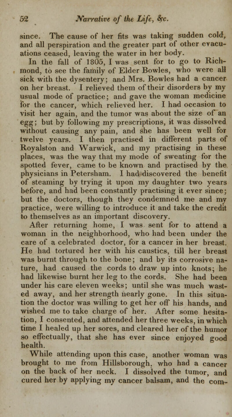 since. The cause of her fits was taking sudden cold, and all perspiration and the greater part of other evacu- ations ceased, leaving the water in her body. In the fall of 1805, I was sent for to go to Rich- mond, to see the family of Elder Bowles, who were all sick with the dysentery; and Mrs. Bowles had a cancer on her breast. I relieved them of their disorders by my usual mode of practice; and gave the woman medicine for the cancer, which relieved her. I had occasion to visit her again, and the tumor was about the size of an egg; but by following my prescriptions, it was dissolved without causing any pain, and she has been well for twelve years. I then practised in different parts of Royalston and Warwick, and my practising in these places, was the way that my mode of sweating for the spotted fever, came to be known and practised by the. physicians in Petersham. I had discovered the benefit of steaming by trying it upon my daughter two years before, and had been constantly practising it ever since; but the doctors, though they condemned me and my practice, were willing to introduce it and take the credit to themselves as an important discovery. After returning home, I was sent for to attend a woman in the neighborhood, who had been under the care of a celebrated doctor, for a cancer in her breast. He had tortured her with his caustics, till her breast was burnt through to the bone; and by its corrosive na- ture, had caused the cords to draw up into knots; he had likewise burnt her leg to the cords. She had been under his care eleven weeks; until she was much wast- ed away, and her strength nearly gone. In this situa- tion the doctor was willing to get her off his hands, and wished me to take charge of her. After some hesita- tion, I consented, and attended her three weeks, in which time I healed up her sores, and cleared her of the humor so effectually, that she has ever since enjoyed good health. While attending upon this case, another woman was brought to me from Hillsborough, who had a cancer on the back of her neck. I dissolved the tumor, and cured her by applying my cancer balsam, and the com-