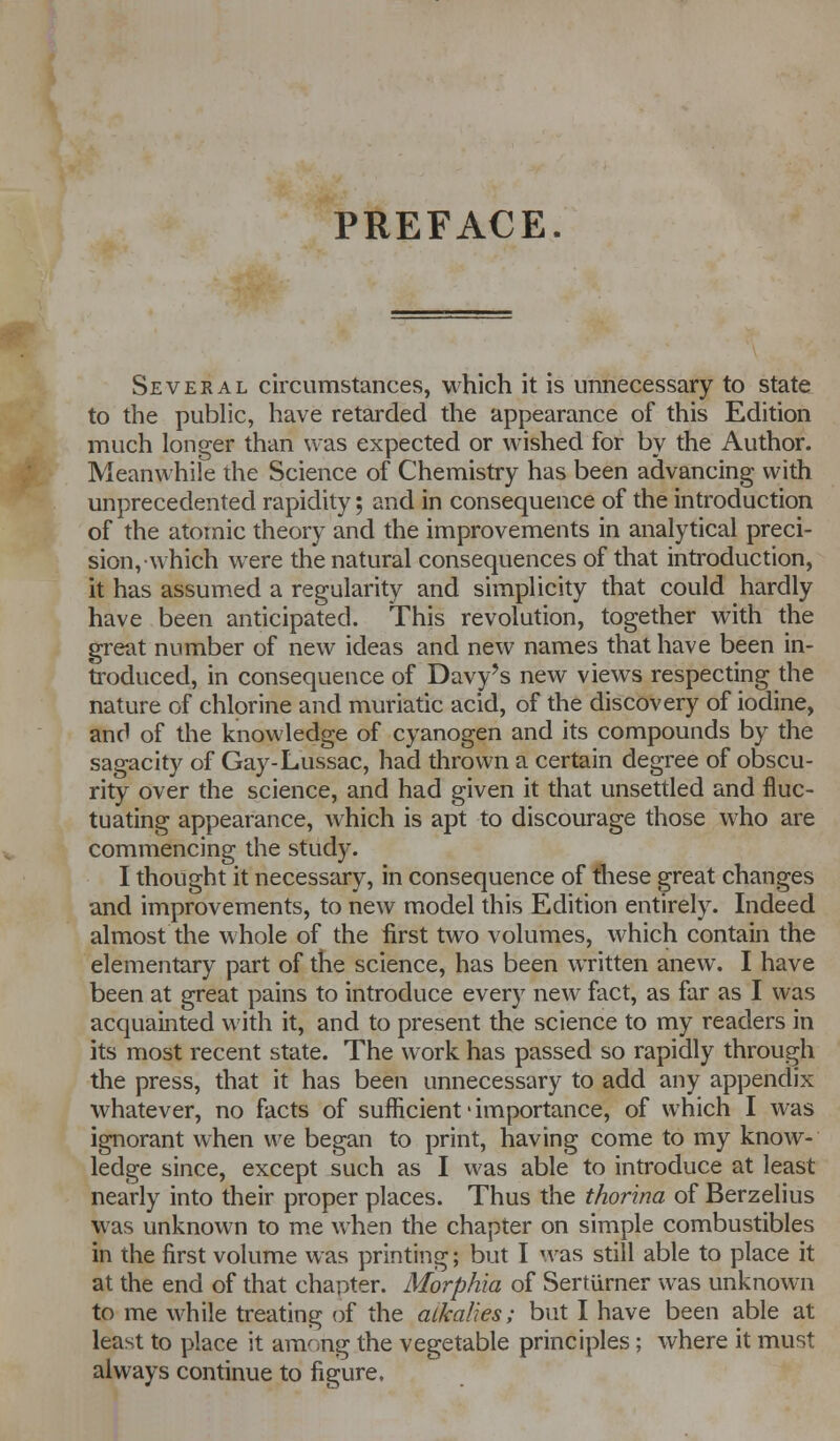 PREFACE. Several circumstances, which it is unnecessary to state to the public, have retarded the appearance of this Edition much longer than was expected or wished for by the Author. Meanwhile the Science of Chemistry has been advancing with unprecedented rapidity; and in consequence of the introduction of the atomic theory and the improvements in analytical preci- sion, which were the natural consequences of that introduction, it has assumed a regularity and simplicity that could hardly have been anticipated. This revolution, together with the great number of new ideas and new names that have been in- troduced, in consequence of Davy's new views respecting the nature of chlorine and muriatic acid, of the discovery of iodine, and of the knowledge of cyanogen and its compounds by the sagacity of Gay-Lussac, had thrown a certain degree of obscu- rity over the science, and had given it that unsettled and fluc- tuating appearance, which is apt to discourage those who are commencing the study. I thought it necessary, in consequence of these great changes and improvements, to new model this Edition entirely. Indeed almost the whole of the first two volumes, which contain the elementary part of the science, has been written anew. I have been at great pains to introduce every new fact, as far as I was acquainted with it, and to present the science to my readers in its most recent state. The work has passed so rapidly through the press, that it has been unnecessary to add any appendix whatever, no facts of sufficient' importance, of which I was ignorant when we began to print, having come to my know- ledge since, except such as I was able to introduce at least nearly into their proper places. Thus the thor'ma of Berzelius was unknown to me when the chapter on simple combustibles in the first volume was printing; but I was still able to place it at the end of that chapter. Morphia of Sertiirner was unknown to me while treating of the alkalies; but I have been able at least to place it among the vegetable principles; where it must always continue to figure.