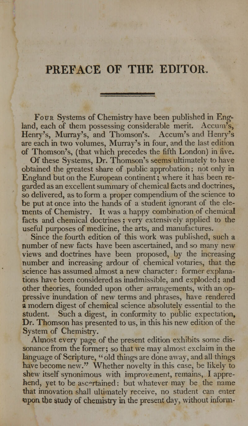 PREFACE OF THE EDITOR. Four Systems of Chemistry have been published in Eng- land, each of them possessing considerable merit. Accum's, Henry's, Murray's, and Thomson's. Accum's and Henry's are each in two volumes, Murray's in four, and the last edition of Thomson's, (that which precedes the fifth London) in five. Of these Systems, Dr. Thomson's seems ultimately to have obtained the greatest share of public approbation; not only in England but on the European continent; where it has been re- garded as an excellent summary of chemical facts and doctrines, so delivered, as to form a proper compendium of the science to be put at once into the hands of a student ignorant of the ele- ments of Chemistry. It was a happy combination of chemical facts and chemical doctrines ; very extensively applied to the useful purposes of medicine, the arts, and manufactures. Since the fourth edition of this work was published, such a number of new facts have been ascertained, and so many new views and doctrines have been proposed, by the increasing number and increasing ardour of chemical votaries, that the science has assumed almost a new character: former explana- tions have been considered as inadmissible, and exploded; and other theories, founded upon other arrangements, with an op- pressive inundation of new terms and phrases, have rendered a modern digest of chemical science absolutely essential to the student. Such a digest, in conformity to public expectation, Dr. Thomson has presented to us, in this his new edition of the System of Chemistry. Almost every page of the present edition exhibits some dis- sonance from the former; so that we may almost exclaim in the language of Scripture,  old things are done away, and all things have become new. Whether novelty in this case, be likely to shew itself synonimous with improvement, remains, I appre- hend, yet to be ascertained: but whatever may be the name that innovation shall ultimately receive, no student can enter upon the study of chemistry in the present day, without inform-