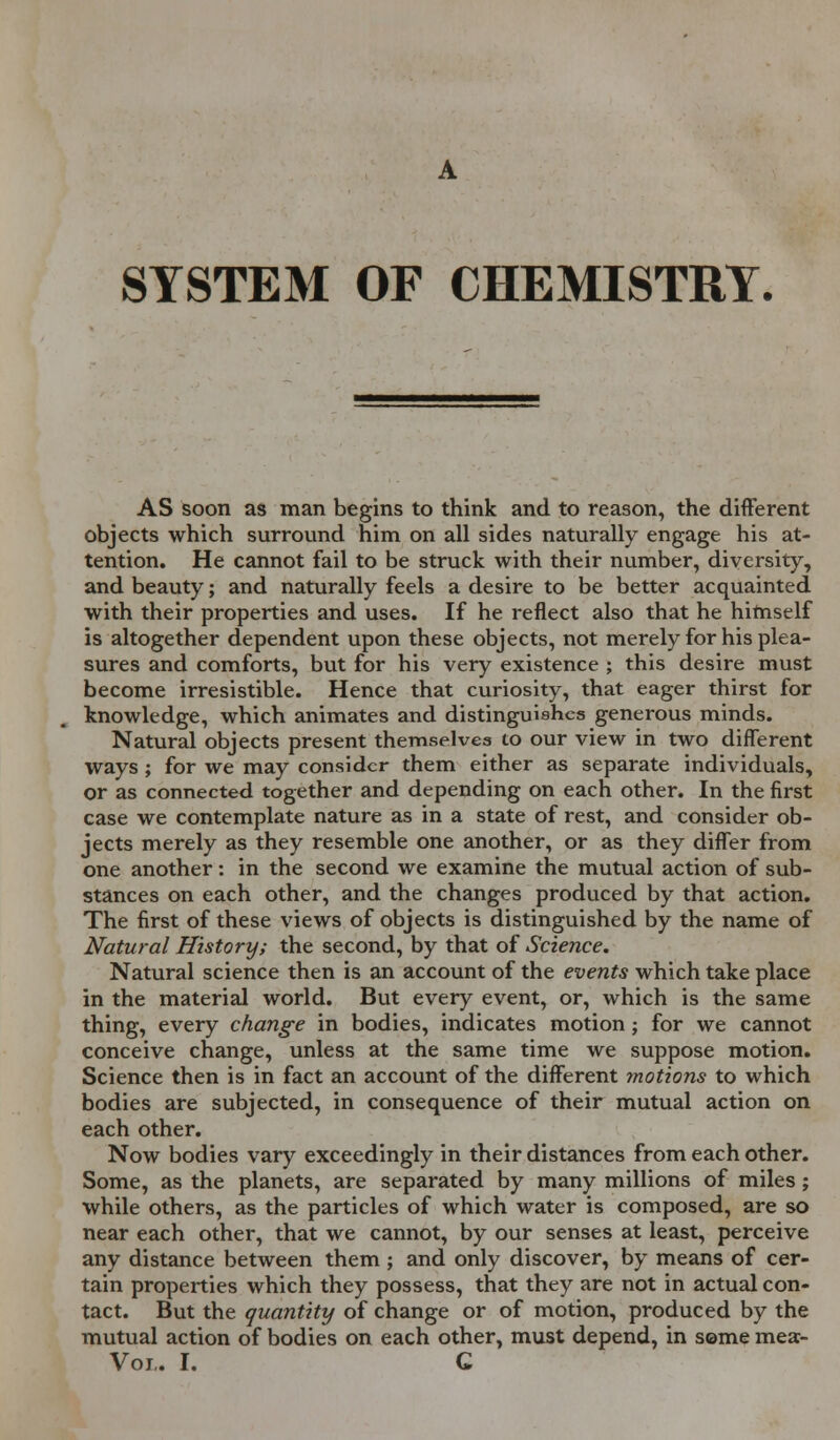 SYSTEM OF CHEMISTRY. AS soon as man begins to think and to reason, the different objects which surround him on all sides naturally engage his at- tention. He cannot fail to be struck with their number, diversity, and beauty; and naturally feels a desire to be better acquainted with their properties and uses. If he reflect also that he himself is altogether dependent upon these objects, not merely for his plea- sures and comforts, but for his very existence ; this desire must become irresistible. Hence that curiosity, that eager thirst for knowledge, which animates and distinguishes generous minds. Natural objects present themselves to our view in two different ways ; for we may consider them either as separate individuals, or as connected together and depending on each other. In the first case we contemplate nature as in a state of rest, and consider ob- jects merely as they resemble one another, or as they differ from one another: in the second we examine the mutual action of sub- stances on each other, and the changes produced by that action. The first of these views of objects is distinguished by the name of Natural History; the second, by that of Science. Natural science then is an account of the events which take place in the material world. But every event, or, which is the same thing, every change in bodies, indicates motion; for we cannot conceive change, unless at the same time we suppose motion. Science then is in fact an account of the different motions to which bodies are subjected, in consequence of their mutual action on each other. Now bodies vary exceedingly in their distances from each other. Some, as the planets, are separated by many millions of miles; while others, as the particles of which water is composed, are so near each other, that we cannot, by our senses at least, perceive any distance between them ; and only discover, by means of cer- tain properties which they possess, that they are not in actual con- tact. But the quantity of change or of motion, produced by the mutual action of bodies on each other, must depend, in seme mea- Voi. I. C