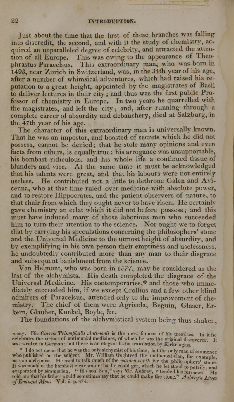 Just about the time that the first of these branches was falling into discredit, the second, and with it the study of chemistry, ac- quired an unparalleled degree of celebrity, and attracted the atten- tion of all Europe. This was owing to the appearance of Theo- phrastus Paracelsus. This extraordinary man, who was born in 1493, near Zurich in Switzerland, was, in the 34th year of his age, after a number of whimsical adventures, which had raised his re- putation to a great height, appointed by the magistrates of Basil to deliver lectures in their city; and thus was the first public Pro- fessor of chemistry in Europe. In two years he quarrelled with the magistrates, and left the city; and, after running through a complete career of absurdity and debauchery, died at Salzburg, in the 47th year of his age. The character of this extraordinary man is universally known. That he was an impostor, and boasted of secrets which he did not possess, cannot be denied; that he stole many opinions and even facts from others, is equally true: his arrogance was unsupportable, his bombast ridiculous, and his whole life a continued tissue of blunders and vice. At the same time it must be acknowledged that his talents were great, and that his labours were not entirely useless. He contributed not a little to dethrone Galen and Avi- cenna, who at that time ruled over medicine with absolute power, and to restore Hippocrates, and the patient observers of nature, to that chair from which they ought never to have risen. He certainly gave chemistry an eclat which it did not before possess; and this must have induced many of those laborious men who succeeded him to turn their attention to the science. Nor ought we to forget that by carrying his speculations concerning the-philosophers' stone and the Universal Medicine to the utmost height of absurdity, and by exemplifying in his own person their emptiness and uselessness, he undoubtedly contributed more than any man to their disgrace and subsequent banishment from the science. Van Helmont, who was born in 1577, may be considered as the last of the alchymists. His death completed the disgrace of the Universal Medicine. His contemporaries,* and those who imme- diately succeeded him, if we except Crollius and a few other blind admirers of Paracelsus, attended only to the improvement of che- mistry. The chief of them were Agricola, Beguin, Glaser, Er- kern, Glauber, Kunkel, Boyle, &c. The foundations of the alchymistical system being thus shaken many. His Cvrrus Trinmplialis Jtntimonii is the most famous of his treatises. In it he celebrates the virtues of antimonial medicines, of which he was the original discoverer. It ■was written in German ; but there is an elegant Latin translation by Kirkringius. * I do not mean that he was the only alchymistof his time; but the only man of eminence ■who published on the subject. Mr. William Onglitred the mathematician, for example •was an alchymist. He used to talk much of the maiden earth fir the philosophers' stone' It was made of the harshest clear water that he could get, which he let stand to petrify and evaporated by simmering,  His son Hen, savs Mr. Aubrey,  tended his furnaces.' He told me that his father would sometimes say that he could make the stone. Jlubvey^s Lives of Eminent Men. Vol. ii. p. 474.