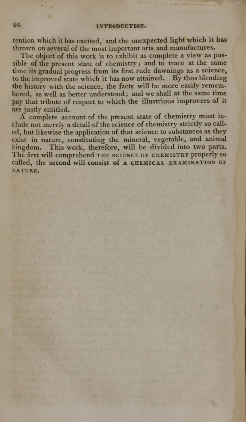 tention which it has excited, and the unexpected light which it has thrown on several of the most important arts and manufactures. The object of this work is to exhibit as complete a view as pos- sible of the present state of chemistry; and to trace at the same time its gradual progress from its first rude dawnings as a science, to the improved state which it has now attained. By thus blending the history with the science, the facts will be more easily remem- bered, as well as better understood; and we shall at the same time pay that tribute of respect to which the illustrious improvers of it are justly entitled. A complete account of the present state of chemistry must in- clude not merely a detail of the science of chemistry strictly so call- ed, but likewise the application of that science to substances as they exist in nature, constituting the mineral, vegetable, and animal kingdom. This work, therefore, will be divided into two parts. The first will comprehend the science of chemistry properly so called, the second will consist of a chemical examination of NATURE,