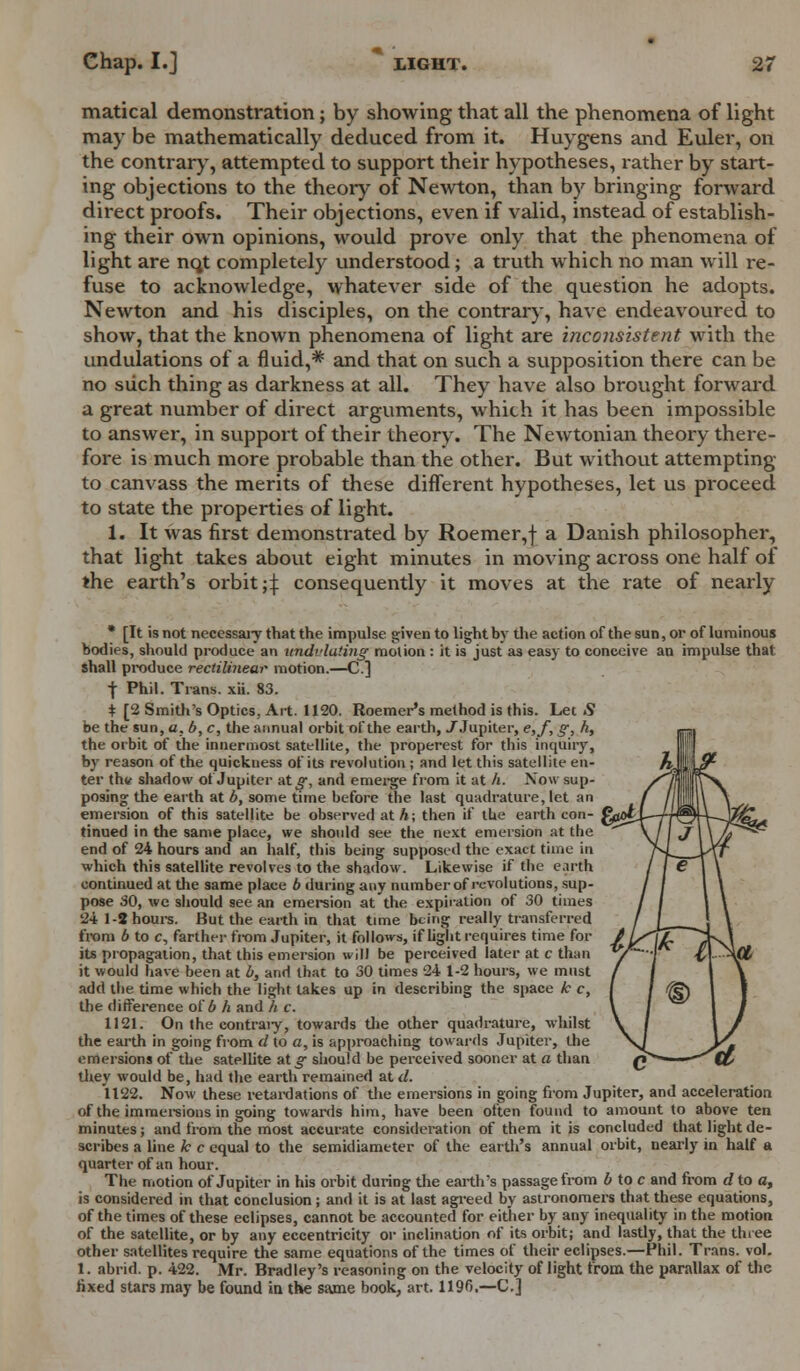 matical demonstration; by showing that all the phenomena of light may be mathematically deduced from it. Huygens and Euler, on the contrary, attempted to support their hypotheses, rather by start- ing objections to the theory of Newton, than by bringing forward direct proofs. Their objections, even if valid, instead of establish- ing their own opinions, would prove only that the phenomena of light are nqt completely understood; a truth which no man will re- fuse to acknowledge, whatever side of the question he adopts. Newton and his disciples, on the contrary, have endeavoured to show, that the known phenomena of light are inconsistent with the undulations of a fluid,* and that on such a supposition there can be no such thing as darkness at all. They have also brought forward a great number of direct arguments, which it has been impossible to answer, in support of their theory. The Newtonian theory there- fore is much more probable than the other. But without attempting to canvass the merits of these different hypotheses, let us proceed to state the properties of light. 1. It was first demonstrated by Roemer,f a Danish philosopher, that light takes about eight minutes in moving across one half of the earth's orbit ;\ consequently it moves at the rate of nearly * [It is not neccssaiy that the impulse given to light by the action of the sun, or of luminous bodies, should produce an undulating molion : it is just as easy to conceive an impulse that shall produce rectilinear motion.—C.] j- Phil. Trans, xii. 83. i [2 Smith's Optics. Art. 1120. Roemer's method is this. Let 5 be the sun, a. b, c, the annual orbit of the earth, ./Jupiter, e,f, g, h, the orbit of the innermost satellite, the properest for this inquiry, by reason of the quickness of its revolution ; and let this satellite en- ter thtt shadow of Jupiter at^-, and emerge from it at li. Now sup- posing the earth at b, some time before the last quadrature, let an emersion of this satellite be observed at A; then if the earth con- fijO^J tinued in the same place, we should see the next emersion at the ' end of 24 hours and an half, this being supposed the exact time in which this satellite revolves to the shadow. Likewise if the earth continued at the same place b during any number of revolutions, sup- pose 30, we should see an emersion at the expiration of 30 times 24 1-2 hours. But the earth in that time being really transferred from b to c, farther from Jupiter, it follows, if light requires time for its propagation, that this emersion will be perceived later at c than it would have been at b, and that to 30 times 24 1-2 hours, we must add the time which the light takes up in describing the space k c, the difference of b h and h c. 1121. On the contraiy, towards the other quadrature, whilst the earth in going from d to a, is approaching towards Jupiter, the emersions of the satellite at^- should be perceived sooner at a than they would be, had the earth remained at d. 1122. Now these retardations of the emersions in going from Jupiter, and acceleration of the immersions in going towards him, have been often found to amount to above ten minutes; and from the most accurate consideration of them it is concluded that light de- scribes a line k c equal to the semidiameter of the earth's annual orbit, nearly in half a quarter of an hour. The motion of Jupiter in his orbit during the earth's passage from b to c and from d to a, is considered in that conclusion ; and it is at last agreed by astronomers that these equations, of the times of these eclipses, cannot be accounted for either by any inequality in the motion of the satellite, or by any eccentricity or inclination of its orbit; and lastly, that the three other satellites require the same equations of the times of their eclipses.—Phil. Trans, vol. 1. abrid. p. 422. Mr. Bradley's reasoning on the velocity of light from the parallax of the fixed stars may be found in the same book, art. 1196,—C]