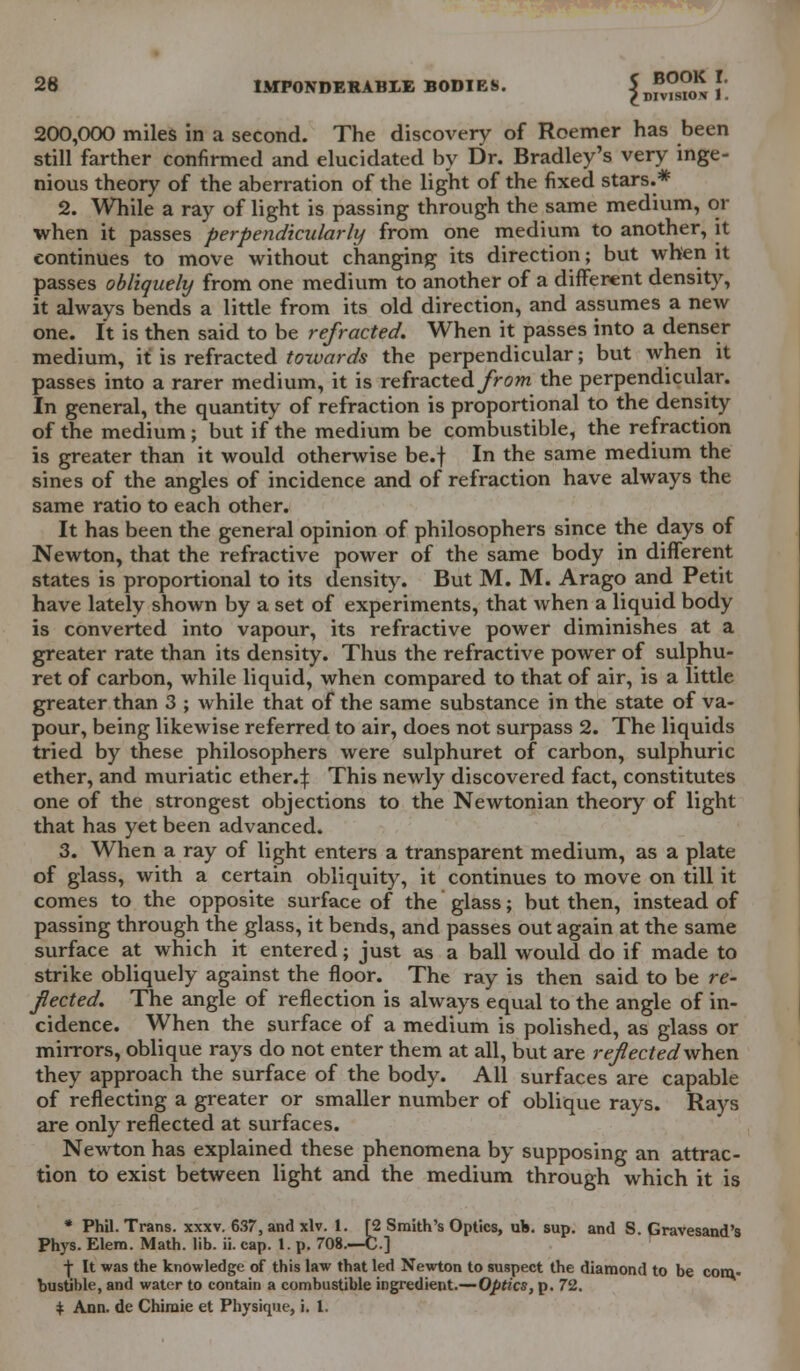 ; BOOK I. DIVISION 1. 200,000 miles in a second. The discovery of Roemer has been still farther confirmed and elucidated by Dr. Bradley's very inge- nious theory of the aberration of the light of the fixed stars.* 2. While a ray of light is passing through the same medium, or when it passes perpendicularly from one medium to another, it continues to move without changing its direction; but when it passes obliquely from one medium to another of a different density, it always bends a little from its old direction, and assumes a new one. It is then said to be refracted. When it passes into a denser medium, it is refracted towards the perpendicular; but when it passes into a rarer medium, it is refracted/rom the perpendicular. In general, the quantity of refraction is proportional to the density of the medium; but if the medium be combustible, the refraction is greater than it would otherwise be.f In the same medium the sines of the angles of incidence and of refraction have always the same ratio to each other. It has been the general opinion of philosophers since the days of Newton, that the refractive power of the same body in different states is proportional to its density. But M. M. Arago and Petit have lately shown by a set of experiments, that when a liquid body is converted into vapour, its refractive power diminishes at a greater rate than its density. Thus the refractive power of sulphu- ret of carbon, while liquid, when compared to that of air, is a little greater than 3 ; while that of the same substance in the state of va- pour, being likewise referred to air, does not surpass 2. The liquids tried by these philosophers were sulphuret of carbon, sulphuric ether, and muriatic ether.:}: This newly discovered fact, constitutes one of the strongest objections to the Newtonian theory of light that has yet been advanced. 3. When a ray of light enters a transparent medium, as a plate of glass, with a certain obliquity, it continues to move on till it comes to the opposite surface of the glass; but then, instead of passing through the glass, it bends, and passes out again at the same surface at which it entered; just as a ball would do if made to strike obliquely against the floor. The ray is then said to be re- fected. The angle of reflection is always equal to the angle of in- cidence. When the surface of a medium is polished, as glass or mirrors, oblique rays do not enter them at all, but are refectedwhen they approach the surface of the body. All surfaces are capable of reflecting a greater or smaller number of oblique rays. Rays are only reflected at surfaces. Newton has explained these phenomena by supposing an attrac- tion to exist between light and the medium through which it is * Phil. Trans, xxxv. 637, and xlv. 1. [2 Smith's Optics, uh. sup. and S. Gravesand's Phys. Elem. Math. lib. ii. cap. 1. p. 708.—C.] ■f It was the knowledge of this law that led Newton to suspect the diamond to be com- bustible, and water to contain a combustible ingredient.— Optics, p. 72. * Ann. de Chimie et Physique, i. I.