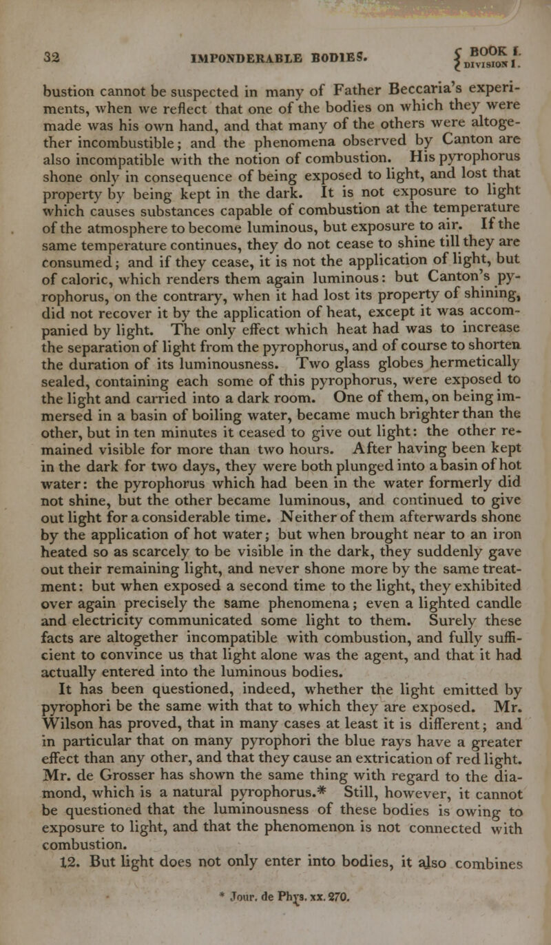 bustion cannot be suspected in many of Father Beccaria's experi- ments, when we reflect that one of the bodies on which they were made was his own hand, and that many of the others were altoge- ther incombustible; and the phenomena observed by Canton are also incompatible with the notion of combustion. His pyrophorus shone only in consequence of being exposed to light, and lost that property by being kept in the dark. It is not exposure to light which causes substances capable of combustion at the temperature of the atmosphere to become luminous, but exposure to air. If the same temperature continues, they do not cease to shine till they are consumed; and if they cease, it is not the application of light, but of caloric, which renders them again luminous: but Canton's py- rophorus, on the contrary, when it had lost its property of shining, did not recover it by the application of heat, except it was accom- panied by light. The only effect which heat had was to increase the separation of light from the pyrophorus, and of course to shorten the duration of its luminousness. Two glass globes hermetically sealed, containing each some of this pyrophorus, were exposed to the light and carried into a dark room. One of them, on being im- mersed in a basin of boiling water, became much brighter than the other, but in ten minutes it ceased to give out light: the other re- mained visible for more than two hours. After having been kept in the dark for two days, they were both plunged into a basin of hot water: the pyrophorus which had been in the water formerly did not shine, but the other became luminous, and continued to give out light for a considerable time. Neither of them afterwards shone by the application of hot water; but when brought near to an iron heated so as scarcely to be visible in the dark, they suddenly gave out their remaining light, and never shone more by the same treat- ment: but when exposed a second time to the light, they exhibited over again precisely the same phenomena; even a lighted candle and electricity communicated some light to them. Surely these facts are altogether incompatible with combustion, and fully suffi- cient to convince us that light alone was the agent, and that it had actually entered into the luminous bodies. It has been questioned, indeed, whether the light emitted by pyrophori be the same with that to which they are exposed. Mr. Wilson has proved, that in many cases at least it is different; and in particular that on many pyrophori the blue rays have a greater effect than any other, and that they cause an extrication of red light. Mr. de Grosser has shown the same thing with regard to the dia- mond, which is a natural pyrophorus.* Still, however, it cannot be questioned that the luminousness of these bodies is owing to exposure to light, and that the phenomenon is not connected with combustion. 12. But light does not only enter into bodies, it ajso combines * Jour, de Ph^s. xx. 270.