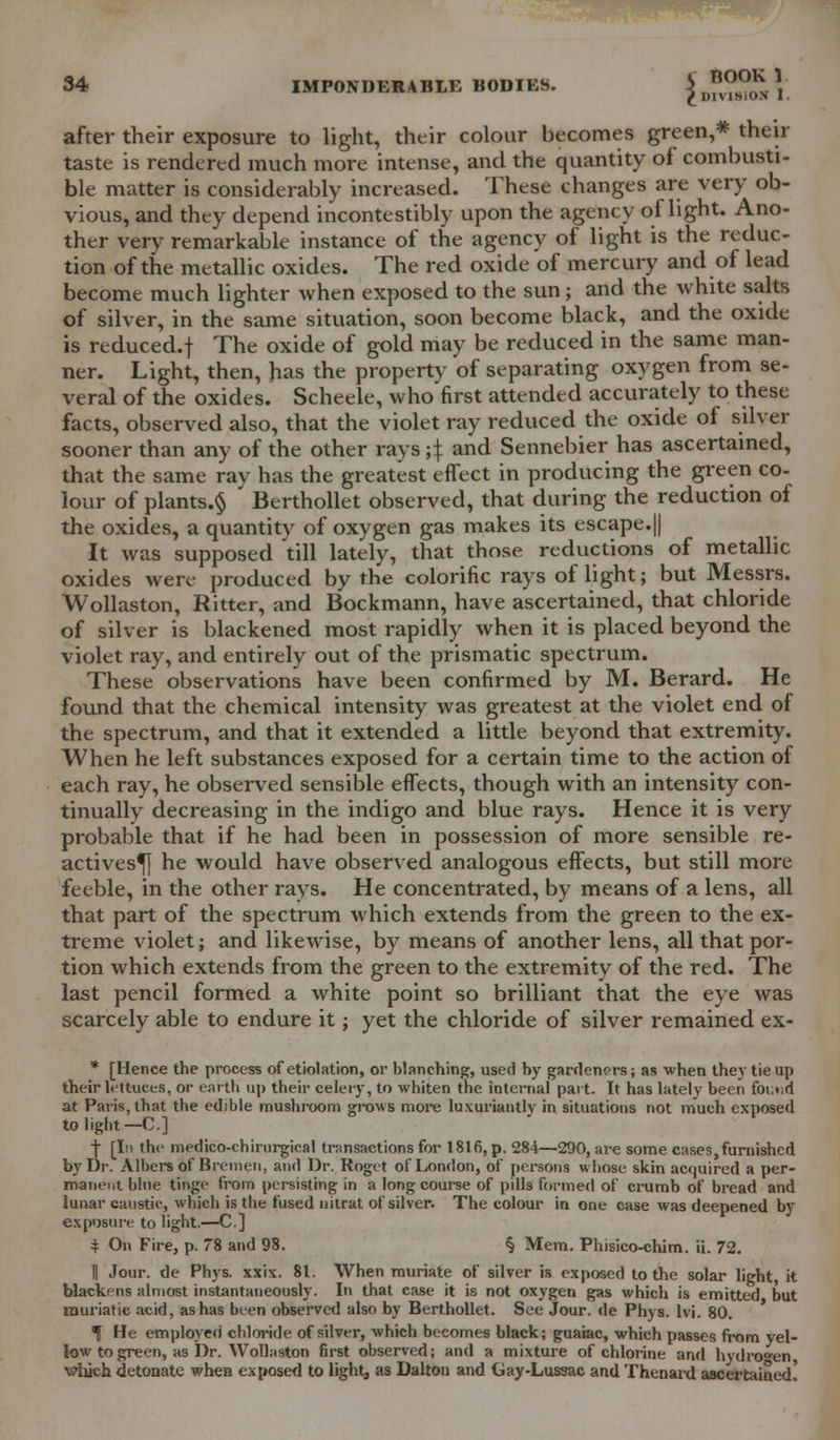 S BOO £lHVlSi BOOK 1 ON 1. after their exposure to light, their colour becomes green,* their taste is rendered much more intense, and the quantity oi combusti- ble matter is considerably increased. These changes are very ob- vious, and they depend incontestibly upon the agency of light. Ano- ther very remarkable instance of the agency of light is the reduc- tion of the metallic oxides. The red oxide of mercury and of lead become much lighter when exposed to the sun ; and the white salts of silver, in the same situation, soon become black, and the oxide is reduced.f The oxide of gold may be reduced in the same man- ner. Light, then, has the property of separating oxygen from se- veral of the oxides. Scheele, who'first attended accurately to these facts, observed also, that the violet ray reduced the oxide of silver sooner than any of the other rays ;\ and Sennebier has ascertained, that the same ray has the greatest effect in producing the green co- lour of plants.^ , Berthollet observed, that during the reduction of the oxides, a quantity of oxygen gas makes its escape.|| It was supposed till lately, that those reductions of metallic oxides were produced by the colorific rays of light; but Messrs. Wollaston, JRitter, and Bockmann, have ascertained, that chloride of silver is blackened most rapidly when it is placed beyond the violet ray, and entirely out of the prismatic spectrum. These observations have been confirmed by M. Berard. He found that the chemical intensity was greatest at the violet end of the spectrum, and that it extended a little beyond that extremity. When he left substances exposed for a certain time to the action of each ray, he observed sensible effects, though with an intensity con- tinually decreasing in the indigo and blue rays. Hence it is very probable that if he had been in possession of more sensible re- actives^} he would have observed analogous effects, but still more feeble, in the other rays. He concentrated, by means of a lens, all that part of the spectrum which extends from the green to the ex- treme violet; and likewise, by means of another lens, all that por- tion which extends from the green to the extremity of the red. The last pencil formed a white point so brilliant that the eye was scarcely able to endure it; yet the chloride of silver remained ex- * [Hence the process of etiolation, or blanching, used by gardeners; as ■when they tie up their lettuces, or earth up their celery, to whiten the internal part. It has lately been foi:ud at Paris, that the edible mushroom grows more luxuriantly in situations not much exposed to light —C] | [In the medico-chiriirgical transactions for 1816, p. 284—290, are some cases,furnished by Dr. Albers of Bremen, and Dr. Rnget of London, of persons whose skin acquired a per- manent blue tinge from persisting in a long course of pills formed of crumb of bread and lunar caustic, which is the fused nitrat of silver. The colour in one case was deepened by exposure to light.—C.] + On Fire, p. 78 and 98. § Mem. Phisico-chim. ii. 72. H Jour, de Phys. xxix. 81. When muriate of silver is exposed to the solar light, it blackens almost instantaneously. In that case it is not oxygen gas which is emitted but muriatic acid, as has been observed also by Berthollet. See Jour, de Phys. lvi. 80. ^ He employed chloride of silver, which becomes black; guaiac, which passes from yel- low to green, as Dr. Wollaston first observed; and a mixture of chlorine and hydrogen which detonate when exposed to light, as Dalton and Gay-Lussac and Thenard ascertained!