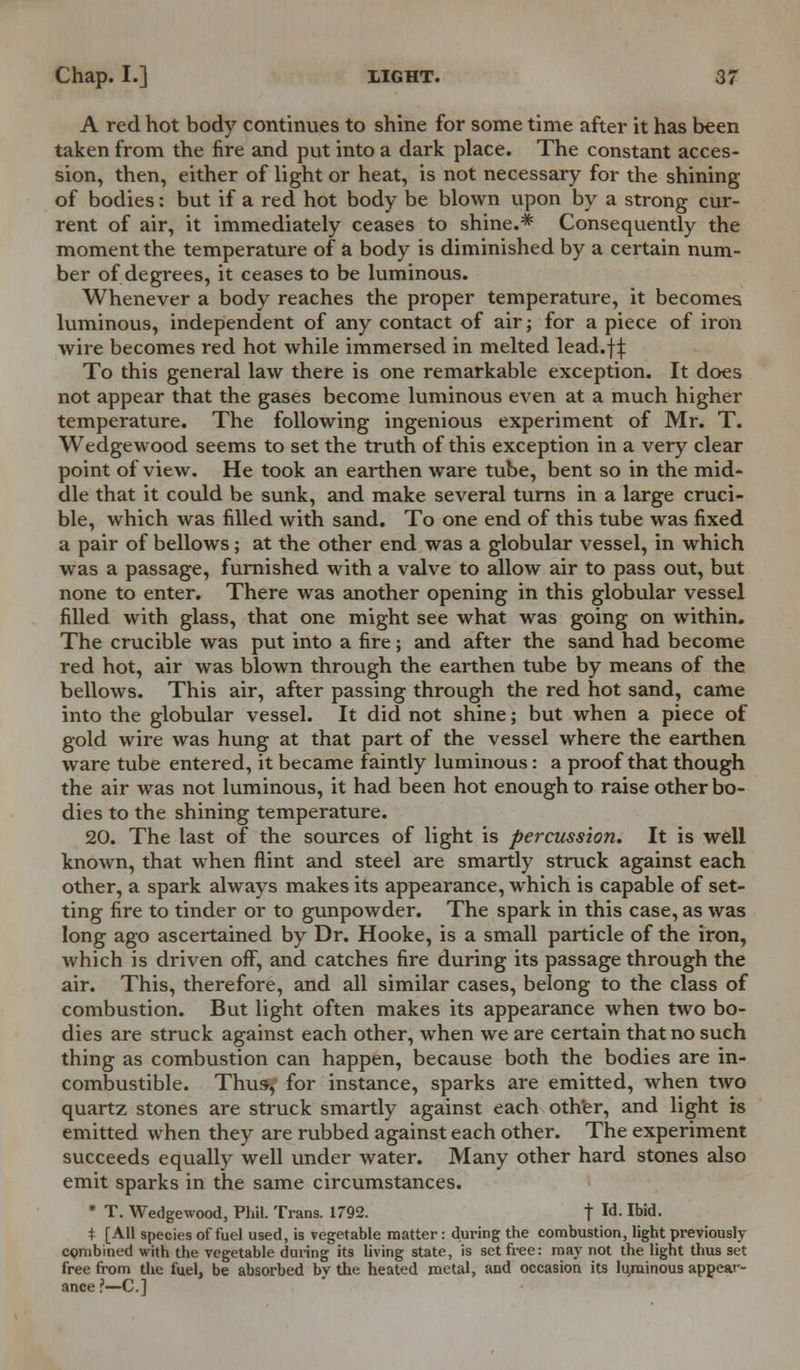 A red hot body continues to shine for some time after it has been taken from the fire and put into a dark place. The constant acces- sion, then, either of light or heat, is not necessary for the shining of bodies: but if a red hot body be blown upon by a strong cur- rent of air, it immediately ceases to shine.* Consequently the moment the temperature of a body is diminished by a certain num- ber of degrees, it ceases to be luminous. Whenever a body reaches the proper temperature, it becomes luminous, independent of any contact of air; for a piece of iron wire becomes red hot while immersed in melted lead.f^: To this general law there is one remarkable exception. It does not appear that the gases become luminous even at a much higher temperature. The following ingenious experiment of Mr. T. Wedgewood seems to set the truth of this exception in a very clear point of view. He took an earthen ware tube, bent so in the mid- dle that it could be sunk, and make several turns in a large cruci- ble, which was filled with sand. To one end of this tube was fixed a pair of bellows; at the other end was a globular vessel, in which was a passage, furnished with a valve to allow air to pass out, but none to enter. There was another opening in this globular vessel filled with glass, that one might see what was going on within. The crucible was put into a fire; and after the sand had become red hot, air was blown through the earthen tube by means of the bellows. This air, after passing through the red hot sand, came into the globular vessel. It did not shine; but when a piece of gold wire was hung at that part of the vessel where the earthen ware tube entered, it became faintly luminous: a proof that though the air was not luminous, it had been hot enough to raise other bo- dies to the shining temperature. 20. The last of the sources of light is percussion. It is well known, that when flint and steel are smartly struck against each other, a spark always makes its appearance, which is capable of set- ting fire to tinder or to gunpowder. The spark in this case, as was long ago ascertained by Dr. Hooke, is a small particle of the iron, which is driven off, and catches fire during its passage through the air. This, therefore, and all similar cases, belong to the class of combustion. But light often makes its appearance when two bo- dies are struck against each other, when we are certain that no such thing as combustion can happen, because both the bodies are in- combustible. Thus-, for instance, sparks are emitted, when two quartz stones are struck smartly against each oth'er, and light is emitted when they are rubbed against each other. The experiment succeeds equally well under water. Many other hard stones also emit sparks in the same circumstances. * T. Wedgewood, Phil. Trans. 1792. t Id-Ibid- + [All species of fuel used, is vegetable matter: during the combustion, light previously combined with the vegetable during its living state, is set free: may not the light thus set free from the fuel, be absorbed by the heated metal, and occasion its liyuinous appear- ance?—C]