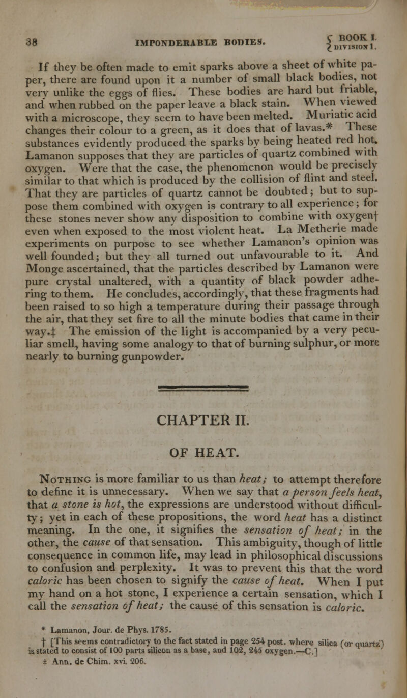 wmmmmmm 38 IMPONDERABLE BODIES. £ *££m /. If they be often made to emit sparks above a sheet of white pa- per, there are found upon it a number of small black bodies, not very unlike the eggs of flies. These bodies are hard but friable, and when rubbed on the paper leave a black stain. When viewed with a microscope, they seem to have been melted. Muriatic acid changes their colour to a green, as it does that of lavas.* These substances evidently produced the sparks by being heated red hot. Lamanon supposes that they are particles of quartz combined with oxygen. Were that the case, the phenomenon would be precisely similar to that which is produced by the collision of flint and steel. That they are particles of quartz cannot be doubted; but to sup- pose them combined with oxygen is contrary to all experience ; for these stones never show any disposition to combine with oxygenf even when exposed to the most violent heat. La Metherie made experiments on purpose to see whether Lamanon's opinion was well founded; but they all turned out unfavourable to it. And Monge ascertained, that the particles described by Lamanon were pure crystal unaltered, with a quantity of black powder adhe- ring to them. He concludes, accordingly, that these fragments had been raised to so high a temperature during their passage through the air, that they set fire to all the minute bodies that came in their way4 The emission of the light is accompanied by a very pecu- liar smell, having some analogy to that of burning sulphur, or more nearly to burning gunpowder. CHAPTER II. OF HEAT. Nothing is more familiar to us than heat; to attempt therefore to define it is unnecessary. When we say that a person feels heat, that a stone is hot, the expressions are understood without difficul- ty ; yet in each of these propositions, the word heat has a distinct meaning. In the one, it signifies the sensation of heat; in the other, the cause of that sensation. This ambiguity, though of little consequence in common life, may lead in philosophical discussions to confusion and perplexity. It was to prevent this that the word caloric has been chosen to signify the cause of heat. When I put my hand on a hot stone, I experience a certain sensation, which I call the sensation of heat; the cause of this sensation is caloric. * Lamanon, Jour, de Phys. 1785. -j- [This seems contradictory to the fact stated in page 254 post, where silica (or quartz) is stated to consist of 100 parts silicon as a base, and 102, 245 oxygen.—C.] ± Ann. de Chim. xvi 206.