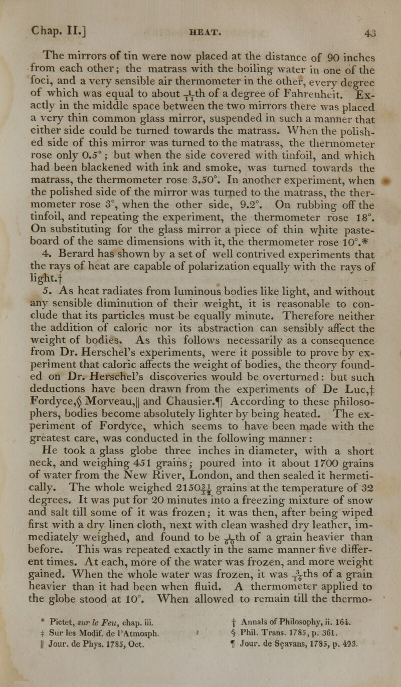 The mirrors of tin were now placed at the distance of 90 inches from each other; the matrass with the boiling water in one of the loci, and a very sensible air thermometer in the other, every degree of which was equal to about -yLth of a degree of Fahrenheit. Ex- actly in the middle space between the two mirrors there was placed a very thin common glass mirror, suspended in such a manner that either side could be turned towards the matrass. When the polish- ed side of this mirror was turned to the matrass, the thermometer rose only 0.5°; but when the side covered with tinfoil, and which had been blackened with ink and smoke, was turned towards the matrass, the thermometer rose 3.50°. In another experiment, when the polished side of the mirror was turned to the matrass, the ther- mometer rose 3°, when the other side, 9.2°. On rubbing off the tinfoil, and repeating the experiment, the thermometer rose 18°. On substituting for the glass mirror a piece of thin white paste- board of the same dimensions with it, the thermometer rose 10°.* 4. Berard has shown by a set of well contrived experiments that the rays of heat are capable of polarization equally with the rays of iight.f 5. As heat radiates from luminous bodies like light, and without any sensible diminution of their weight, it is reasonable to con- clude that its particles must be equally minute. Therefore neither the addition of caloric nor its abstraction can sensibly affect the weight of bodies. As this follows necessarily as a consequence from Dr. Herschel's experiments, were it possible to prove by ex- periment that caloric affects the weight of bodies, the theory found- ed on Dr. Herschel's discoveries would be overturned: but such deductions have been drawn from the experiments of De Luc,! Fordyce,§ Morveau,|| and Chausier.^J According to these philoso- phers, bodies become absolutely lighter by being heated. The ex- periment of Fordyce, which seems to have been made with the greatest care, was conducted in the following manner: He took a glass globe three inches in diameter, with a short neck, and weighing 451 grains; poured into it about 1700 grains of water from the New River, London, and then sealed it hermeti- cally. The wThole weighed 2150|^ grains at the temperature of 32 degrees. It was put for 20 minutes into a freezing mixture of snow and salt till some of it was frozen; it was then, after being wiped first with a dry linen cloth, next with clean washed dry leather, im- mediately weighed, and found to be Jg.th of a grain heavier than before. This was repeated exactly in the same manner five differ- ent times. At each, more of the water was frozen, and more weight gained. When the whole water was frozen, it was T3gths of a grain heavier than it had been when fluid. A thermometer applied to the globe stood at 10°. When allowed to remain till the thermo- * Pictet, sur le Feu, chap. iii. f Annals of Philosophy, ii. 164. * Sur lea Modif. de l'Atmosph. § Phil. Trans. 1785, p. 361. || Jour, de Phys. 1785, Oct. 1 Jour, de Sgavaus, 1785, p. 493,