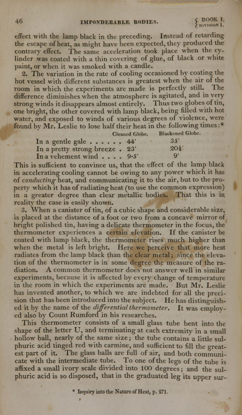 I nivisi sluN 1. effect with the lamp black in the preceding. Instead of retarding the escape of heat, as might have been expected, they produced the contrary effect. The same acceleration took place when the cy- linder was coated with a thin covering of glue, of black or white paint, or when it was smoked with a candle. 2. The variation in the rate of cooling occasioned by coating the hot vessel with different substances is greatest when the air of the room in which the experiments are made is perfectly still. The difference diminishes when the atmosphere is agitated, and in very strong winds it disappears almost entirely. Thus two globes of tin, one bright, the other covered with lamp black, being filled with hot water, and exposed to winds of various degrees of violence, were found by Mr. Leslie to lose half their heat in the following times ;* Cleaned Globe. Blackened Globe. In a gentle gale 44' 35' In a pretty strong breeze . 23' 2(H' In a vehement wind .... 9*5' 9' This is sufficient to convince us, that the effect of the lamp black in accelerating cooling cannot be owing to any power which it has of conducting- heat, and communicating it to the air, but to the pro- perty which it has of radiating heat (to use the common expression) in a greater degree than clear metallic bodies. That this is in. reality the case is easily shown. 3. When a canister of tin, of a cubic shape and considerable size, is placed at the distance of a foot or two from a concave mirror of bright polished tin, having a delicate thermometer in the focus, the thermometer experiences a certain elevation. If the canister be coated with lamp black, the thermometer rises much higher than when the metal is left bright. Here we perceive that more heat radiates from the lamp black than the clear metal; since the eleva- tion of the thermometer is in some degree the measure of the ra- diation. A common thermometer does not answer well in similar experiments, because it is affected by every change of temperature in the room in which the experiments are made. But Mr. Leslie has invented another, to which we are indebted for all the preci- sion that has been introduced into the subject. He has distinguish- ed it by the name of the differential thermometer. It was employ- ed also by Count Rumford in his researches. This thermometer consists of a small glass tube bent into the shape of the letter U, and terminating at each extremity in a small hollow ball, nearly of the same size; the tube contains a little sul- phuric acid tinged red with carmine, and sufficient to fill the great- est part of it. The glass balls are full of air, and both communi- cate with the intermediate tube. To one of the legs of the tube is affixed a small ivory scale divided into 100 degrees; and the sul- phuric acid is so disposed, that in the graduated leg its upper sur- * Inquiry into the Nature of Heat, p. 271.