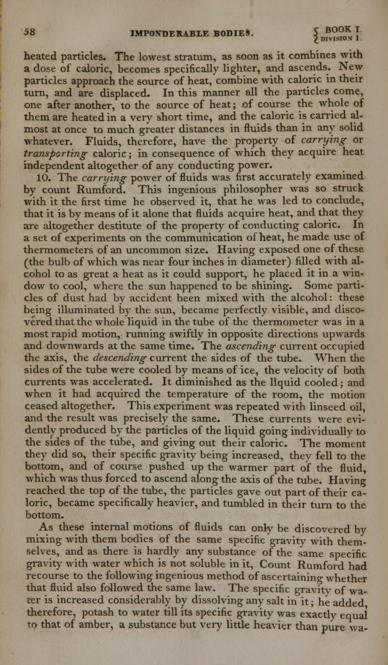 heated particles. The lowest stratum, as soon as it combines with a dose of caloric, becomes specifically lighter, and ascends. New particles approach the source of heat, combine with caloric in their turn, and are displaced. In this manner all the particles come, one after another, to the source of heat; of course the whole of them are heated in a very short time, and the caloric is carried al- most at once to much greater distances in fluids than in any solid whatever. Fluids, therefore, have the property of carrying- or transporting- caloric; in consequence of which they acquire heat independent altogether of any conducting power. 10. The carrying power of fluids was first accurately examined by count Rumford. This ingenious philosopher was so struck with it the first time he observed it, that he was led to conclude, that it is by means of it alone that fluids acquire heat, and that they are altogether destitute of the property of conducting caloric. In a set of experiments on the communication of heat, he made use of thermometers of an uncommon size. Having exposed one of these (the bulb of which was near four inches in diameter) filled with al- cohol to as great a heat as it could support, he placed it in a win- dow to cool, where the sun happened to be shining. Some parti- cles of dust had by accident been mixed with the alcohol: these being illuminated by the sun, became perfectly visible, and disco- vered that the whole liquid in the tube of the thermometer was in a most rapid motion, running swiftly in opposite directions upwards and downwards at the same time. The ascending current occupied the axis, the descending current the sides of the tube. When the sides of the tube were cooled by means of ice, the velocity of both currents was accelerated. It diminished as the liquid cooled; and when it had acquired the temperature of the room, the motion ceased altogether. This experiment was repeated with linseed oil, and the result was precisely the same. These currents were evi- dently produced by the particles of the liquid going individually to the sides of the tube, and giving out their caloric. The moment they did so, their specific gravity being increased, they fell to the bottom, and of course pushed up the warmer part of the fluid, which was thus forced to ascend along the axis of the tube. Having reached the top of the tube, the particles gave out part of their ca- loric, became specifically heavier, and tumbled in their turn to the bottom. As these internal motions of fluids can only be discovered by mixing with them bodies of the same specific gravity with them- selves, and as there is hardly any substance of the same specific gravity with water which is not soluble in it, Count Rumford had recourse to the following ingenious method of ascertaining whether that fluid also followed the same law. The specific gravity of wa- ter is increased considerably by dissolving any salt in it; he added therefore, potash to water till its specific gravity was exactly equal to that of amber, a substance but very little heavier than pure wa-