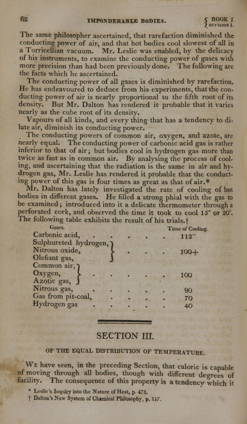 £ DIVISION I. The same philosopher ascertained, that rarefaction diminished the conducting power of air, and that hot bodies cool slowest of all in a Torricellian vacuum. Mr. Leslie was enabled, by the delicacy of his instruments, to examine the conducting power of gases with more precision than had been previously done. The following are the facts which he ascertained. The conducting power of all gases is diminished by rarefaction. He has endeavoured to deduce from his experiments, that the con- ducting power of air is nearly proportional to the fifth root of its density. But Mr. Dalton has rendered it probable that it varies nearly as the cube root of its density. Vapours of all kinds, and every thing that has a tendency to di- late air, diminish its conducting power. The conducting powers of common air, oxygen, and azote, are nearly equal. The conducting power of carbonic acid gas is rather inferior to that of air j but bodies cool in hydrogen gas more than twice as fast as in common air. By analysing the process of cool- ing, and ascertaining that the radiation is the same in air and hy- drogen gas, Mr. Leslie has rendered it probable that the conduct- ing power of this gas is four times as great as that of air.* Mr. Dalton has lately investigated the rate of cooling of hot bodies in different gases. He filled a strong phial with the gas to be examined; introduced into it a delicate thermometer through a perforated cork, and observed the time it took to cool 15° or 20°. The following table exhibits the result of his trials.f Gases- Time of Cooling. Carbonic acid, , 112 Sulphureted hydrogen, ~\ Nitrous oxide, I * . . 100-f Olefiant gas, Common air, J Oxygen, I 100 Azotic gas, J Nitrous gas, 90 Gas from pit-coal, .... TO Hydrogen gas 40 SECTION III. OF THE EQUAL DISTRIBUTION OF TEMPERATURE. We have seen, in the preceding Section, that caloric is capable of moving through all bodies, though with different degrees of facility. The consequence of this property is a tendency which it * Leslie's Inquiry into the Nature of Heat, p. 473. t Dalton's New System of Chtmical Philosophy, p. 11-7.