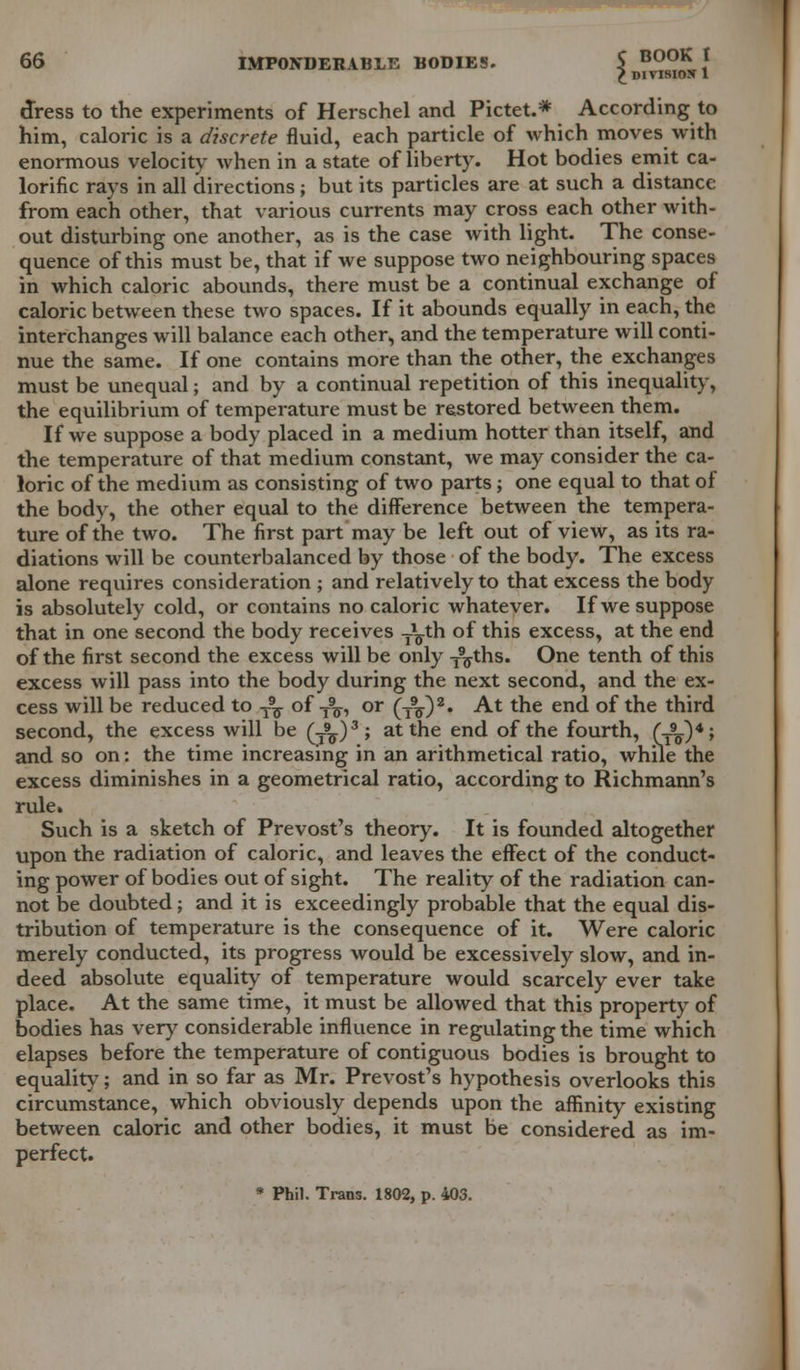 £divisiox 1 dress to the experiments of Herschel and Pictet.* According to him, caloric is a discrete fluid, each particle of which moves with enormous velocity when in a state of liberty. Hot bodies emit ca- lorific rays in all directions; but its particles are at such a distance from each other, that various currents may cross each other with- out disturbing one another, as is the case with light. The conse- quence of this must be, that if we suppose two neighbouring spaces in which caloric abounds, there must be a continual exchange of caloric between these two spaces. If it abounds equally in each, the interchanges will balance each other, and the temperature will conti- nue the same. If one contains more than the other, the exchanges must be unequal; and by a continual repetition of this inequality, the equilibrium of temperature must be restored between them. If we suppose a body placed in a medium hotter than itself, and the temperature of that medium constant, we may consider the ca- loric of the medium as consisting of two parts j one equal to that of the body, the other equal to the difference between the tempera- ture of the two. The first part may be left out of view, as its ra- diations will be counterbalanced by those of the body. The excess alone requires consideration ; and relatively to that excess the body is absolutely cold, or contains no caloric whatever. If we suppose that in one second the body receives ^th of this excess, at the end of the first second the excess will be only T9^ths. One tenth of this excess will pass into the body during the next second, and the ex- cess will be reduced to -^ of T9^, or (TV)2« At the end of the third second, the excess will be (T^)3; at the end of the fourth, (A)4; and so on: the time increasing in an arithmetical ratio, while the excess diminishes in a geometrical ratio, according to Richmann's rule. Such is a sketch of Prevost's theory. It is founded altogether upon the radiation of caloric, and leaves the effect of the conduct- ing power of bodies out of sight. The reality of the radiation can- not be doubted; and it is exceedingly probable that the equal dis- tribution of temperature is the consequence of it. Were caloric merely conducted, its progress would be excessively slow, and in- deed absolute equality of temperature would scarcely ever take place. At the same time, it must be allowed that this property of bodies has very considerable influence in regulating the time which elapses before the temperature of contiguous bodies is brought to equality; and in so far as Mr. Prevost's hypothesis overlooks this circumstance, which obviously depends upon the affinity existing between caloric and other bodies, it must be considered as im- perfect. * Phil. Trans. 1802, p. 403.