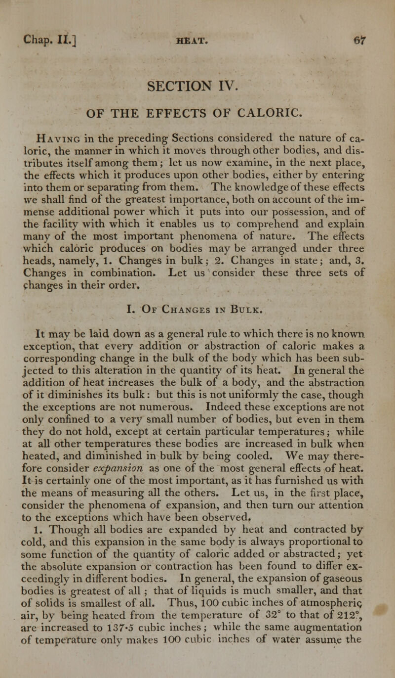 SECTION IV. OF THE EFFECTS OF CALORIC. Having in the preceding Sections considered the nature of ca- loric, the manner in which it moves through other bodies, and dis- tributes itself among them; let us now examine, in the next place, the effects which it produces upon other bodies, either by entering into them or separating from them. The knowledge of these effects we shall find of the greatest importance, both on account of the im- mense additional power which it puts into our possession, and of the facility with which it enables us to comprehend and explain many of the most important phenomena of nature. The effects which caloric produces on bodies may be arranged under three heads, namely, 1. Changes in bulk; 2. Changes in state; and, 3. Changes in combination. Let us consider these three sets of changes in their order, I. Of Changes in Bulk. It may be laid down as a general rule to which there is no known exception, that every addition or abstraction of caloric makes a corresponding change in the bulk of the body which has been sub- jected to this alteration in the quantity of its heat. In general the addition of heat increases the bulk of a body, and the abstraction of it diminishes its bulk: but this is not uniformly the case, though the exceptions are not numerous. Indeed these exceptions are not only confined to a very small number of bodies, but even in them they do not hold, except at certain particular temperatures; while at all other temperatures these bodies are increased in bulk when heated, and diminished in bulk by being cooled. We may there- fore consider expansion as one of the most general effects of heat. It is certainly one of the most important, as it has furnished us with the means of measuring all the others. Let us, in the first place, consider the phenomena of expansion, and then turn our attention to the exceptions which have been observedf 1. Though all bodies are expanded by heat and contracted by cold, and this expansion in the same body is always proportional to some function of the quantity of caloric added or abstracted; yet the absolute expansion or contraction has been found to differ ex- ceedingly in different bodies. In general, the expansion of gaseous bodies is greatest of all ; that of liquids is much smaller, and that of solids is smallest of all. Thus, 100 cubic inches of atmospheric air, by being heated from the temperature of 32° to that of 212% are increased to 137*5 cubic inches; while the same augmentation of temperature only makes 100 cubic inches of water assume the