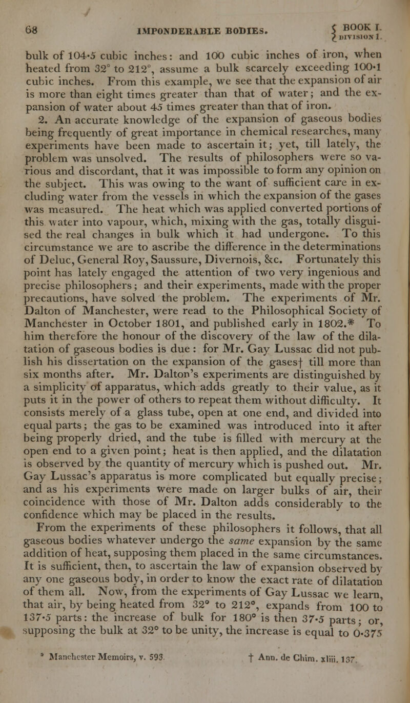 £ DIVISION 1. bulk of 104-5 cubic inches: and 100 cubic inches of iron, when heated from 32° to 212°, assume a bulk scarcely exceeding 100*1 cubic inches. From this example, we see that the expansion of air is more than eight times greater than that of water; and the ex- pansion of water about 45 times greater than that of iron. 2. An accurate knowledge of the expansion of gaseous bodies being frequently of great importance in chemical researches, man) experiments have been made to ascertain it; yet, till lately, the problem was unsolved. The results of philosophers were so va- rious and discordant, that it was impossible to form any opinion on the subject. This was owing to the want of sufficient care in ex- cluding water from the vessels in which the expansion of the gases was measured. The heat which was applied converted portions of this Mater into vapour, which, mixing with the gas, totally disgui- sed the real changes in bulk which it had undergone. To this circumstance we are to ascribe the difference in the determinations of Deluc, General Roy, Saussure, Divernois, &c. Fortunately this point has lately engaged the attention of two very ingenious and precise philosophers; and their experiments, made with the proper precautions, have solved the problem. The experiments of Mr. Dalton of Manchester, were read to the Philosophical Society of Manchester in October 1801, and published early in 1802.* To him therefore the honour of the discovery of the law of the dila- tation of gaseous bodies is due : for Mr. Gay Lussac did not pub- lish his dissertation on the expansion of the gasesf till more than six months after. Mr. Dalton's experiments are distinguished by a simplicity of apparatus, which adds greatly to their value, as it puts it in the power of others to repeat them without difficulty. It consists merely of a glass tube, open at one end, and divided into equal parts; the gas to be examined was introduced into it after being properly dried, and the tube is filled with mercury at the open end to a given point; heat is then applied, and the dilatation is observed by the quantity of mercury which is pushed out. Mr. Gay Lussac's apparatus is more complicated but equally precise; and as his experiments were made on larger bulks of air, their coincidence with those of Mr. Dalton adds considerably to the confidence which may be placed in the results. From the experiments of these philosophers it follows, that all gaseous bodies whatever undergo the same expansion by the same addition of heat, supposing them placed in the same circumstances. It is sufficient, then, to ascertain the law of expansion observed by any one gaseous body, in order to know the exact rate of dilatation of them all. Now, from the experiments of Gay Lussac we learn that air, by being heated from 32° to 212°, expands from 100 to 137-5 parts: the increase of bulk for 180° is then 37*5 parts- or supposing the bulk at 32° to be unity, the increase is equal to 0-375 * Manchester Memoirs, v. 593 f Ann. de Chim. xliii. 137